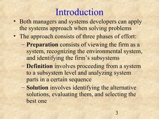 3 
Introduction 
• Both managers and systems developers can apply 
the systems approach when solving problems 
• The approach consists of three phases of effort: 
– Preparation consists of viewing the firm as a 
system, recognizing the environmental system, 
and identifying the firm’s subsystems 
– Definition involves proceeding from a system 
to a subsystem level and analyzing system 
parts in a certain sequence 
– Solution involves identifying the alternative 
solutions, evaluating them, and selecting the 
best one 
 