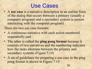 30 
Use Cases 
• A use case is a narrative description in an outline form 
of the dialog that occurs between a primary (usually a 
computer program) and a secondary system (a person 
interacting with the computer program) 
There are two use case formats: 
• A continuous narrative with each action numbered 
sequentially;and 
• The other is called the ping pong format because it 
consists of two narratives and the numbering indicates 
how the tasks alternate between the primary and 
secondary systems (Figure 7.14) 
• A set of guidelines for preparing a use case in the ping 
pong format is shown in Figure 7.15 
 