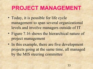 PROJECT MANAGEMENT 
• Today, it is possible for life cycle 
management to span several organizational 
levels and involve managers outside of IT 
• Figure 7.16 shows the hierarchical nature of 
project management 
• In this example, there are five development 
projects going at the same time, all managed 
by the MIS steering committee 
33 
 