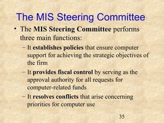 The MIS Steering Committee 
• The MIS Steering Committee performs 
three main functions: 
– It establishes policies that ensure computer 
support for achieving the strategic objectives of 
the firm 
– It provides fiscal control by serving as the 
approval authority for all requests for 
computer-related funds 
– It resolves conflicts that arise concerning 
priorities for computer use 
35 
 
