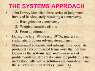 THE SYSTEMS APPROACH 
• John Dewey identified three series of judgments 
involved in adequately resolving a controversy 
1. Recognize the controversy 
2. Weigh alternative claims 
3. Form a judgment 
• During the late 1960s/early 1970s, interest in 
systematic problem solving strengthened 
• Management scientists and information specialists 
produced a recommended framework that became 
known as the systems approach—a series of 
problem-solving steps that ensure the problem is first 
understood, alternative solutions are considered, and 
the selected solution works (Figure 7.1) 
4 
 