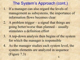 The System’s Approach (cont.) 
1. If a manager can also regard the levels of 
management as subsystems, the importance of 
information flows becomes clear 
2. A problem trigger – a signal that things are 
going better/worse than planned – usually 
stimulates a definition effort 
3. A top-down analysis then begins of the system 
for which the manager is responsible 
4. As the manager studies each system level, the 
system elements are analyzed in sequence 
(Figure 7.3) 
6 
 