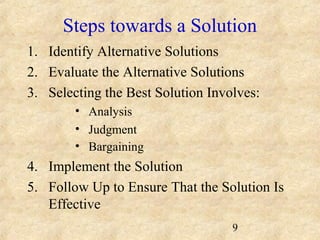 Steps towards a Solution 
1. Identify Alternative Solutions 
2. Evaluate the Alternative Solutions 
3. Selecting the Best Solution Involves: 
9 
• Analysis 
• Judgment 
• Bargaining 
4. Implement the Solution 
5. Follow Up to Ensure That the Solution Is 
Effective 
 