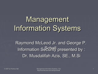 Management
Information Systems
Raymond McLeod Jr. and George P.
Schell
Information Security presented by :
Dr. Musdalifah Azis, SE., M.Si
© 2007 by Prentice Hall

Management Information Systems, 10/e
Raymond McLeod and George Schell

1

 
