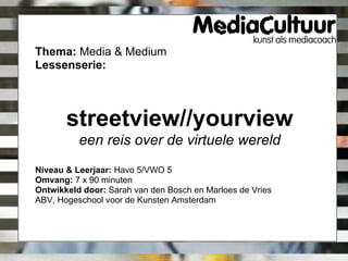 Thema: Media & Medium
Lessenserie:



       streetview//yourview
          een reis over de virtuele wereld
Niveau & Leerjaar: Havo 5/VWO 5
Omvang: 7 x 90 minuten
Ontwikkeld door: Sarah van den Bosch en Marloes de Vries
ABV, Hogeschool voor de Kunsten Amsterdam
 
