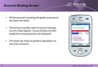 Account Binding Screen


      • All the accounts including the global accounts of
        the client are listed.

      • The account number, type of account (savings,
        current, fixed deposit, mutual funds) and their
        respective closing balances are displayed

      • The client can chose to perform operations on
        any of his accounts.




11
 