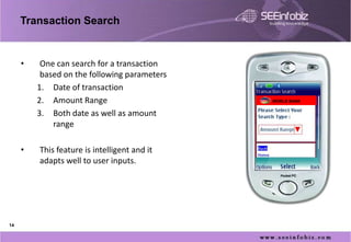 Transaction Search


     •    One can search for a transaction
          based on the following parameters
         1. Date of transaction
         2. Amount Range                      WORLD BANK


         3. Both date as well as amount
             range

     •   This feature is intelligent and it
         adapts well to user inputs.




14
 