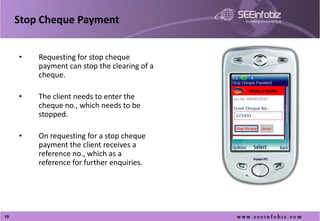 Stop Cheque Payment


     •   Requesting for stop cheque
         payment can stop the clearing of a
         cheque.
                                              WORLD BANK
     •   The client needs to enter the
         cheque no., which needs to be
         stopped.

     •   On requesting for a stop cheque
         payment the client receives a
         reference no., which as a
         reference for further enquiries.
     •




19
 