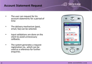 Account Statement Request


     •   The user can request for his
         account statements for a period of
         time

     •   The delivery mechanism (post,
         email, fax) can be selected.

     •   Input validations are done on the
         client to avoid unnecessary
         callbacks.

     •   The system generates a request
         registration no., which can be
         used as a reference for further
         enquiries.

     •

21
 