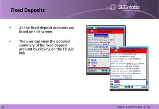 Fixed Deposits


     •   All the fixed deposit accounts are
         listed on this screen.               WORLD BANK




     •   The user can view the detailed
         summary of his fixed deposit
         account by clicking on the FD A/c                 WORLD BANK
         link.
     •




23
 