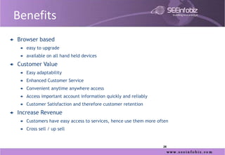 Benefits
   Browser based
       easy to upgrade
       available on all hand held devices
   Customer Value
       Easy adaptability
       Enhanced Customer Service
       Convenient anytime anywhere access
       Access important account information quickly and reliably
       Customer Satisfaction and therefore customer retention
   Increase Revenue
       Customers have easy access to services, hence use them more often
       Cross sell / up sell


                                                                      26
 