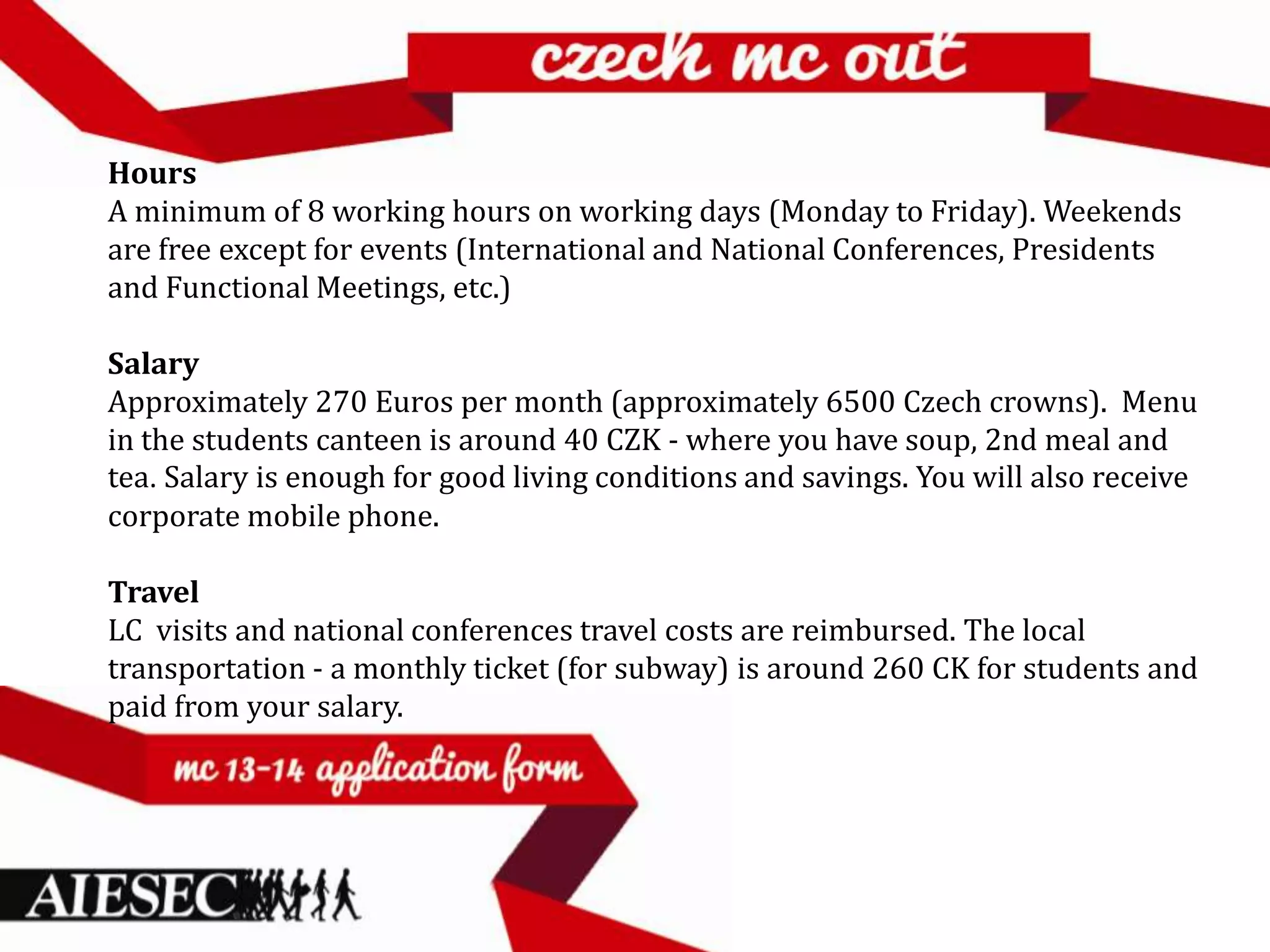Hours
A minimum of 8 working hours on working days (Monday to Friday). Weekends
are free except for events (International and National Conferences, Presidents
and Functional Meetings, etc.)

Salary
Approximately 270 Euros per month (approximately 6500 Czech crowns). Menu
in the students canteen is around 40 CZK - where you have soup, 2nd meal and
tea. Salary is enough for good living conditions and savings. You will also receive
corporate mobile phone.

Travel
LC visits and national conferences travel costs are reimbursed. The local
transportation - a monthly ticket (for subway) is around 260 CK for students and
paid from your salary.
 