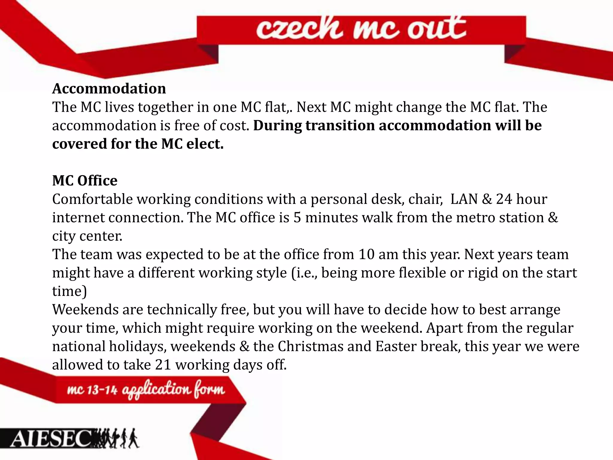 Accommodation
The MC lives together in one MC flat,. Next MC might change the MC flat. The
accommodation is free of cost. During transition accommodation will be
covered for the MC elect.

MC Office
Comfortable working conditions with a personal desk, chair, LAN & 24 hour
internet connection. The MC office is 5 minutes walk from the metro station &
city center.
The team was expected to be at the office from 10 am this year. Next years team
might have a different working style (i.e., being more flexible or rigid on the start
time)
Weekends are technically free, but you will have to decide how to best arrange
your time, which might require working on the weekend. Apart from the regular
national holidays, weekends & the Christmas and Easter break, this year we were
allowed to take 21 working days off.
 