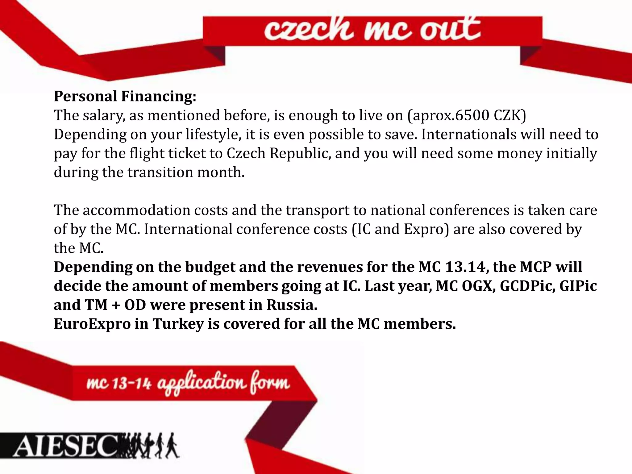 Personal Financing:
The salary, as mentioned before, is enough to live on (aprox.6500 CZK)
Depending on your lifestyle, it is even possible to save. Internationals will need to
pay for the flight ticket to Czech Republic, and you will need some money initially
during the transition month.

The accommodation costs and the transport to national conferences is taken care
of by the MC. International conference costs (IC and Expro) are also covered by
the MC.
Depending on the budget and the revenues for the MC 13.14, the MCP will
decide the amount of members going at IC. Last year, MC OGX, GCDPic, GIPic
and TM + OD were present in Russia.
EuroExpro in Turkey is covered for all the MC members.
 