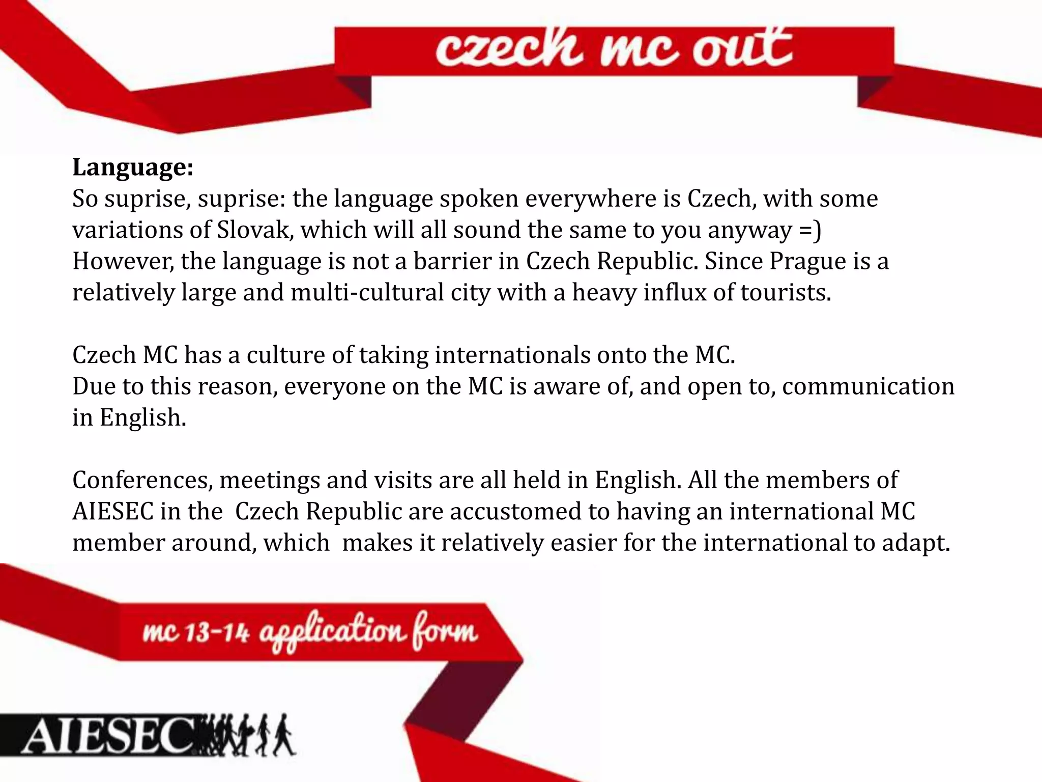 Language:
So suprise, suprise: the language spoken everywhere is Czech, with some
variations of Slovak, which will all sound the same to you anyway =)
However, the language is not a barrier in Czech Republic. Since Prague is a
relatively large and multi-cultural city with a heavy influx of tourists.

Czech MC has a culture of taking internationals onto the MC.
Due to this reason, everyone on the MC is aware of, and open to, communication
in English.

Conferences, meetings and visits are all held in English. All the members of
AIESEC in the Czech Republic are accustomed to having an international MC
member around, which makes it relatively easier for the international to adapt.
 