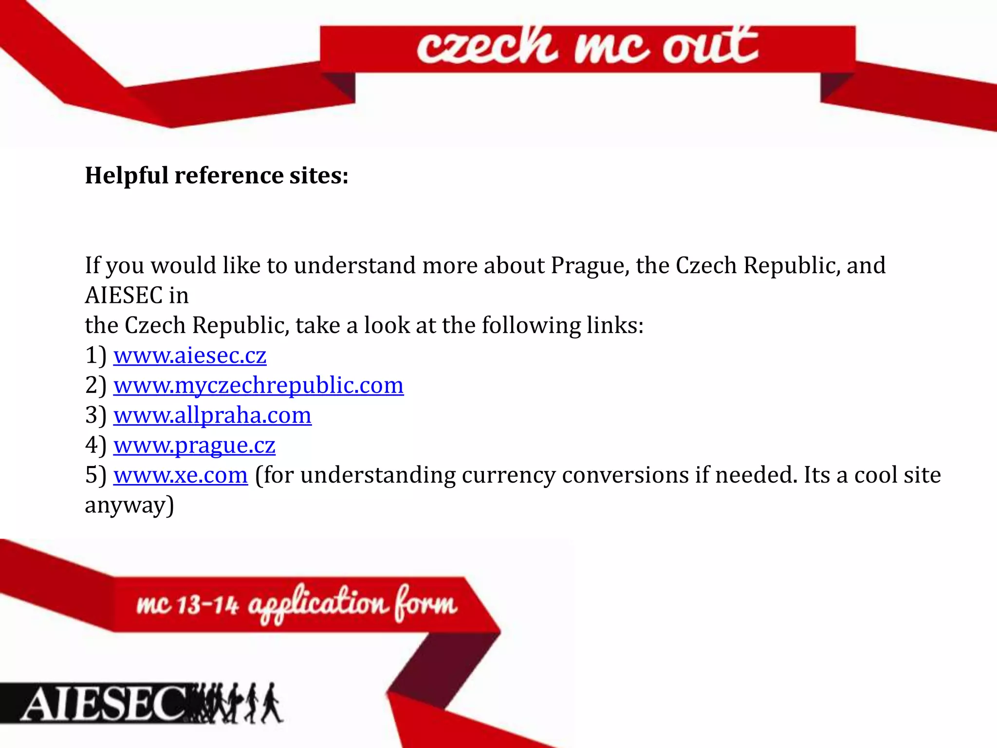 Helpful reference sites:


If you would like to understand more about Prague, the Czech Republic, and
AIESEC in
the Czech Republic, take a look at the following links:
1) www.aiesec.cz
2) www.myczechrepublic.com
3) www.allpraha.com
4) www.prague.cz
5) www.xe.com (for understanding currency conversions if needed. Its a cool site
anyway)
 