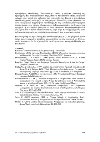 πρωτοβάθμιας εκπαίδευσης. Παρουσιάστηκε επίσης η πιλοτική εφαρμογή της
προσέγγισης που πραγματοποιείται στη Κύπρο και προκαταρτικά αποτελέσματα και
σκέψεις όσον αφορά την επέκταση της εφαρμογής της. Γενικά η πρωτοβάθμια
εκπαίδευση χρειάζεται στήριξη και ενίσχυση της διδασκαλίας ξένων γλωσσών έτσι
ώστε να παραμείνει σύγχρονη και να ανταπεξέλθει στις Ευρωπαϊκές καινοτομίες και
στους στόχους στους οποίους ήδη προχωρούν οι Ευρωπαίοι εταίροι της Κύπρου. Μια
εφαρμογή της προσέγγισης, βάση των πιο πάνω προτάσεων, θα προσφέρει σημαντικά
ωφελήματα και τα θετικά αποτελέσματα της μέχρι τώρα πιλοτικής εφαρμογής είναι
ενδεικτικά της ετοιμότητας που υπάρχει για εφαρμογή μιας τέτοιας καινοτομίας.
Η ολοκλήρωση της αξιολόγησης του προγράμματος PROCLIL θα μπορεί να δώσει
ακόμη πιο συγκεκριμένες προτάσεις και εισηγήσεις για την εφαρμογή του CLIL οι
οποίες αναμένεται ότι θα αξιοποιηθούν κατάλληλα από το Υπουργείο Παιδείας και
Πολιτισμού.
Αναφορές
Barcelona European Council. (2002) Presidency Conclusions.
Commission of the European Communities. (2003) "Promoting Language Learning
and Linguistic Diversity: An Action Plan 2004-2006”. Brussels.
Dalton-Puffer, C. & Nikula, T. (2006) (Eds) Current Research on CLIL. Vienna
English Working Papers.15 (3). Vienna: Austria.
Eurydice. (2006) Content and Language Integrated Learning at School in Europe.
European Commission.
Grabe, W., & Stoller, F.L. (1997) Content-based instruction: Research foundations. In
Snow, M.A. & Brinton, D.M. (Eds.). The content-based classroom: Perspectives
on integrating language and content (pp. 5-21). White Plains, NY: Longman.
Llinares Garcia, A. (2005) An introduction to CLIL. Presentation at Cracow European
Language Label Conference.
Llinares García, A. (2007) Classroom bilingualism at the preschool level: towards a
more natural EFL context. In Pérez Vidal, Bel and Garau (eds) A Portrait of the
Young in Multilingual Spain. 185-199. Clevedon: Multilingual Matters.
Mehisto, P. & Asser, H. (2007) Stakeholder Perspectives: CLIL Programme
Management in Estonia, International Journal of Bilingualism and Bilingual
Education, 10(5), 683-701.
Sanz, C. (2000) Bilingual Education Enhances Third Language Acquisition: Evidence
from Catalonia, Applied Psycholinguistics 21: 23-44.
Serra, C. (2007) Assessing CLIL at Primary School: A Longitudinal Study.
International Journal of Bilingualism and Bilingual Education, 10(5), 582-602.
Stoller, F. (2004) Content-based instruction: Perspectives on curriculum planning.
Annual Review of Applied Linguistics, 24, 261-283.
10o
Συνέδριο Παιδαγωγικής Εταιρείας Κύπρου 655
 