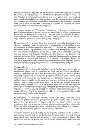 διδακτικών ωρών της Αγγλικής στη πρωτοβάθμια εκπαίδευση παραμένει ο ίδιος τα
τελευταία 13 χρόνια (δύο περιόδους 40 λεπτών την εβδομάδα από την 4η τάξη). Τα
ίδια διδακτικά εγχειρίδια χρησιμοποιούνται εδώ και 15 χρόνια ενώ ομολογουμένως
έχουν συμπληρώσει πλέον τον κύκλο της ζωής τους. Τα στοιχεία αυτά φανερώνουν
ότι η σημασία του μαθήματος είναι μάλλον υποβαθμισμένη και δε διδάσκεται καμία
άλλη ξένη γλώσσα στη δημοτική εκπαίδευση με εξαίρεση την ενίσχυση των ξένων
γλωσσών στο πιλοτικό ενιαίο ολοήμερο σχολείο.
Τα αρμόδια όργανα στο Υπουργείο Παιδείας και Πολιτισμού γνωρίζουν την
κατάσταση και πρόσφατα έγιναν ενισχυμένες προσπάθειες εκ μέρους των αρμόδιων
λειτουργών για βελτίωση της κατάστασης. Φαίνεται, όμως ότι υπάρχουν δυσκολίες
στην επέκταση της διδασκαλίας των Αγγλικών, τόσο οριζοντίως όσο και καθέτως,
λόγω πιεστικών χρονικών πλαισίων στο ωρολόγιο πρόγραμμα.
Η προσέγγιση CLIL η οποία όπως έχει αναφερθεί είναι πολύ διαδεδομένη στις
πλείστες ευρωπαϊκές χώρες θα μπορούσε να συνεισφέρει στην απάμβλυνση των
προβλημάτων τα οποία αναφέρονται πιο πάνω. Η εισαγωγή της προσέγγισης θα
καθιστούσε δυνατή την εισαγωγή ξένων γλωσσών στην προδημοτική μέσω CLIL
‘showers’ και την επέκταση του χρόνου επαφής με τη ξένη γλώσσα τόσο οριζοντίως
όσο και καθέτως στη Δημοτική Εκπαίδευση. Θα βοηθούσε στη βελτίωση της
ποιοτικής χρήσης της ξένης γλώσσας από τα παιδιά και θα προετοίμαζε το έδαφος για
μια ομαλότερη εισαγωγή μιας δεύτερης ξένης γλώσσας στο μέλλον. Γενικά, θα
ενίσχυε το μάθημα των αγγλικών στην δημόσια εκπαίδευση και θα οδηγούσε πιθανόν
στην μείωση της εξάρτησης των μαθητών από ιδιαίτερα βοηθητικά μαθήματα.
Τι είναι το CLIL
Η προσέγγιση CLIL είναι πολύ διαδεδομένη στην Ευρώπη και καλύπτει όλο το
εκπαιδευτικό φάσμα από την προ-δημοτική μέχρι την τριτοβάθμια εκπαίδευση.
Συνήθως εφαρμόζεται με το να αφιερώνεται κάποιος χρόνος στο σχολείο για την
εκμάθηση διαφόρων σχολικών θεμάτων ή θεματικών ενοτήτων μέσω κάποιας ξένης
γλώσσας. Αυτό σημαίνει ότι κατά τη διάρκεια της διδασκαλίας υπάρχουν δύο κύριες
ομάδες στόχων, η ομάδα σχετίζεται με την απόκτηση γνώσεων στο συγκεκριμένο
μάθημα, θέμα ή γνωσιολογικό πεδίο (όπως για παράδειγμα ιστορία, γεωγραφία,
φυσική αγωγή, μουσική, κλπ) και η άλλη ομάδα σχετίζεται με την απόκτηση και
περεταίρω βελτίωση πτυχών μιας ξένης γλώσσας (όπως για παράδειγμα γραμματικής,
λεξιλογίου, δεξιότητα ομιλίας, γραφής και δεξιότητα κατανόησης προφορικού και
γραπτού λόγου). Γι’ αυτό και η προσέγγιση CLIL συχνά ονομάζεται και διδασκαλία
με διπλή εστίαση (dual-focused teaching).
Η προσέγγιση CLIL δημιουργεί ευνοϊκές συνθήκες οι οποίες επιτρέπουν στους
μαθητές να χρησιμοποιούν μια ξένη γλώσσα με φυσικό τρόπο ώστε σε σύντομο
χρονικό διάστημα μετά από την αρχική τους επαφή με τη ξένη γλώσσα να μην
εστιάζονται τόσο στα στοιχεία της γλώσσας, αλλά περισσότερο στο θέμα για το οποίο
θέλουν να μιλήσουν και κατά συνέπεια στο μήνυμα το οποίο θέλουν να μεταδώσουν.
Χρησιμοποιείται δηλαδή η γλώσσα για πραγματική επικοινωνία.
Υπάρχουν διάφορες μορφές αυτής της προσέγγισης ανάλογα με τα γλωσσικά,
πολιτισμικά, εκπαιδευτικά και περιβαλλοντικά δεδομένα, καθώς και τους στόχους
όσον αφορά στην γλώσσα, στο περιεχόμενο, στους μαθησιακούς στόχους. Για
παράδειγμα περιοχές της Ιταλίας που γειτνιάζουν με γερμανόφωνες χώρες όπως την
10o
Συνέδριο Παιδαγωγικής Εταιρείας Κύπρου 647
 