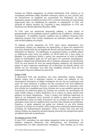 Αυστρία και Ελβετία εφαρμόζουν τη γλώσσα διδασκαλίας CLIL ανάλογα με τη
γεωγραφική κατάσταση καθώς προωθούν καλύτερες σχέσεις με τους γείτονές τους
και διευκολύνουν τη συμβίωση και κινητικότητα του πληθυσμού. Σε άλλες
περιπτώσεις μπορεί να διδάσκεται μέσω CLIL η γλώσσα καταγωγής και πολιτιστικής
κληρονομιάς όπως για παράδειγμα θα μπορούσε να εφαρμόζεται το CLIL στα
ελληνικά σε κάποιες περιοχές της Γερμανίας ή όπως εφαρμόζεται το CLIL στα
Ουαλλικά στην Μεγάλη Βρετανία (Eurydice, 2006).
Το CLIL είναι μια προσέγγιση βιωματικής μάθησης η οποία μπορεί να
χρησιμοποιηθεί για την εκμάθηση τεχνικών «μαθαίνω πώς να μαθαίνω», γλώσσας και
περιεχομένου. Η εκμάθηση τεχνικών «μαθαίνω πώς να μαθαίνω» θεωρείται πολύ
σημαντικό εργαλείο στην συνεχή επιμόρφωση και απόκτηση γνώσεων καθώς και
στην δια βίου μάθηση ενός ατόμου.
Τα διάφορα μοντέλα εφαρμογής του CLIL έχουν κύριες παραμέτρους τους
γενικότερους στόχους της εφαρμογής της προσέγγισης, το χρόνο που αφιερώνεται
στην ξένη γλώσσα αλλά και την έμφαση που δίνεται στη ξένη γλώσσα σε σχέση με τη
διδασκαλία του θέματος. Για παράδειγμα, σε μικρότερες ηλικίες, οι μαθητές μπορεί
να διδάσκονται μέσω αυτής της μεθόδου για 20-30 λεπτά δυο ή τρεις φορές τη
βδομάδα. Για μεγαλύτερες ηλικίες ο χρόνος που αφιερώνεται σε αυτή τη μέθοδο
μπορεί να καταλαμβάνει μέχρι και τον μισό χρόνο του ωρολογίου προγράμματος.
Υπάρχουν ενθαρρυντικά αποτελέσματα από τις διάφορες εφαρμογές της προσέγγισης
CLIL και είναι φανερό ότι έστω και μικρής-κλίμακας εφαρμογές της προσέγγισης
μπορεί να έχουν σημαντικό αποτέλεσμα για τη βελτίωση της θετικής στάσης των
παιδιών και των ικανοτήτων τους τόσο στην εκμάθηση γλωσσών, αλλά και στο
συγκεκριμένο θέμα που διδάσκονται μέσω CLIL.
Στόχοι CLIL
Η προσέγγιση CLIL έχει πρωτίστως τους τρεις ακόλουθους κύριους στόχους.
Πρώτος στόχος είναι η απόκτηση γνώσεων εκ μέρους των μαθητών σε ένα
συγκεκριμένο αντικείμενο σε βαθμό τουλάχιστον ίσο (αν όχι και μεγαλύτερο) από
αυτόν τον οποίο αποκτούν οι μαθητές στο ίδιο αντικείμενο όταν αυτό διδάσκεται
μέσω της μητρικής γλώσσας. Δεύτερον, η απόκτηση γνώσεων και δεξιοτήτων στην
ξένη γλώσσα και η εκμάθηση μιας ξένης γλώσσας που να μην μεταθέτει χρονικά την
λειτουργική και αυθεντική χρήση της γλώσσας και συνεπώς την ικανοποίηση την
οποία νοιώθει κάποιος ο οποίος διαπιστώνει ότι οι γνώσεις τις οποίες αποκτά είναι
χρήσιμες και άμεσα εφαρμόσιμες. Αυτός ο στόχος είναι ιδιαίτερα σημαντικός σε
σχέση με την διδασκαλία ξένων γλωσσών σε παιδιά τα οποία δεν κατανοούν τα
μακροπρόθεσμα οφέλη (τα οποία λειτουργούν και ως κίνητρα) τα οποία μπορεί να
αποκομίσει κανείς από την εκμάθηση ξένων γλωσσών όπως σπουδές και εργοδότηση.
Επομένως, η άμεση εφαρμογή και χρήση των γνώσεων σε μια ξένη γλώσσα
λειτουργεί ως κίνητρο για τα παιδιά. Τρίτος στόχος είναι η απόκτηση διαπολιτισμικής
αντίληψης και διαπολιτισμικών δεξιοτήτων. Αυτός ό στόχος είναι ένας από τους
κύριους στόχους της σημερινής πολυπολιτισμικής κοινωνίας και εξυπηρετείται άμεσα
και αβίαστα μέσα από τη προσέγγιση.
Τα διάφορα μοντέλα CLIL
Ο όρος CLIL περιγράφει ένα ευρύ φάσμα εφαρμογών αυτής της προσέγγισης. Οι
διάφορες εφαρμογές βασίζονται στις ιδιαιτερότητες, και δυνατότητες και
προτεραιότητες του κάθε εκπαιδευτικού συστήματος. Στην Ευρώπη και σε άλλα
10o
Συνέδριο Παιδαγωγικής Εταιρείας Κύπρου 648
 