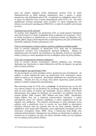μέρη του κόσμου υπάρχουν πολλά διαφορετικά μοντέλα CLIL τα οποία
διαφοροποιούνται με βάση διάφορες παραμέτρους όπως ο χρόνος ο οποίος
αφιερώνεται στην διδασκαλία μέσω CLIL, η συχνότητα των μαθημάτων μέσω CLIL,
το μέρος της διδακτέας ύλης ο οποίος παρουσιάζεται μέσω CLIL κ.λπ. Πιο κάτω
παραθέτουμε σύντομη περιγραφή τριών μοντέλων τα οποία εφαρμόζονται στα
πλαίσια του πιλοτικού προγράμματος PRO-CLIL το οποίο θα αναλυθεί εκτενέστερα
πιο κάτω.
Γλωσσικά ντους (CLIL showers)
Το μοντέλο αυτό εφαρμόζει την προσέγγιση CLIL σε μικρά χρονικά διαστήματα
όπως 20-30 λεπτά 2 ή 3 φορές τη βδομάδα. Κατά τη διάρκεια των γλωσσικών ‘ντους’
τα παιδιά συνεχίζουν να ασχολούνται με τη θεματική ενότητα της βδομάδας (π.χ.
φρούτα, βιβλία, εποχές) αλλά ασχολούνται με δραστηριότητες στη ξένη γλώσσα όπως
τραγούδια, παιχνίδια, ιστορίες, χειροτεχνίες, κ.λπ.
CLIL σε συγκεκριμένες ενότητες κάποιου σχολικού μαθήματος (modular model)
Αυτό το μοντέλο εφαρμόζει τη προσέγγιση CLIL μέσα από τη διδασκαλία
επιλεγμένων ενοτήτων ενός συγκεκριμένου σχολικού μαθήματος. Μπορεί για
παράδειγμα μέσα στα πλαίσια της Επιστήμης ή της Φυσικής Αγωγής να επιλεχθούν
κάποιες ενότητες οι οποίες προσφέρονται και να διδαχθούν μέσω της ξένης γλώσσας.
CLIL μέσω συγκεκριμένων σχολικών μαθημάτων
Αυτό το μοντέλο επιλέγει συγκεκριμένα σχολικά μαθήματα (π.χ. Επιστήμη,
Σχεδιασμό και Τεχνολογία) τα οποία διδάσκονται καθ’όλη τη διάρκεια της χρονιάς
μέσω της ξένης γλώσσας.
Πλεονεκτήματα της προσέγγισης CLIL
Τα πλεονεκτήματα τα οποία προσφέρει αυτή η προσέγγιση είναι πολυδιάστατα. Οι
μαθητές οι οποίοι διδάσκονται μέσω της προσέγγισης CLIL αποκομίζουν πολλά
οφέλη σε σχέση με την γλωσσική, πολιτισμική, μαθησιακή και γνωσιολογική τους
διάπλαση. Παρόλο που όλες οι πτυχές είναι εξίσου σημαντικές μερικά μοντέλα
μπορούν να θέσουν διαφορετικές προτεραιότητες.
Μια αυτονόητη πτυχή του CLIL είναι η γλωσσική. Η προσέγγιση έχει ως ένα από
τους κύριους στόχους της την βελτίωση της γλωσσικής ικανότητας του μαθητή και
μέσα σε αυτό κυρίως το πλαίσιο έχει αναπτυχθεί. Έρευνες δείχνουν πολύ θετικά
αποτελέσματα όσον αφορά την βελτίωση των ικανοτήτων των μαθητών στη ξένη
γλώσσα (Stoller, 2004; Llinares, 2007; Mehisto and Asser, 2008). Παράλληλος
στόχος βέβαια είναι και η ανάπτυξη επικοινωνιακών δεξιοτήτων ο οποίος
επιτυγχάνεται μέσων των τεχνικών εκμάθησης οι οποίοι εφαρμόζοντα κατά την
διάρκεια τους μαθήματος. Ένα τεράστιο πλεονέκτημα το οποίο προσφέρει στους
μαθητές αυτή η προσέγγιση είναι το γεγονός ότι τους βοηθά να αποκτήσουν
καλύτερη επίγνωση τόσο της μητρικής όσο και της ξένης γλώσσας, δηλαδή να
εμβαθύνουν, πολύ συχνά μέσω σύγκρισης, στους μηχανισμούς λειτουργίας των δύο
γλωσσικών συστημάτων (Sanz, 2000). Τέλος, η προσέγγιση αυτή βοηθά στην
ανάπτυξη πολύγλωσσικών ενδιαφερόντων και στάσεων με αποτέλεσμα οι μαθητές να
εκτιμούν και να γνωρίζουν την αξία των άλλων γλωσσών καθώς και της σημασίας
του να γνωρίζεις κανείς πολλές γλώσσες.
10o
Συνέδριο Παιδαγωγικής Εταιρείας Κύπρου 649
 