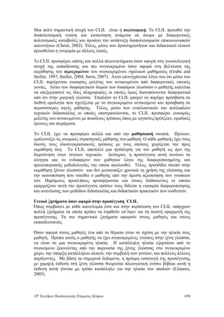 Μια πολύ σημαντική πτυχή του CLIL είναι η πολιτισμική. Το CLIL προωθεί την
διαπολιτισμική γνώση και κατανόηση ανάμεσα σε άτομα με διαφορετικές
πολιτισμικές καταβολές και προάγει την ανάπτυξη διαπολιτισμικών επικοινωνιακών
ικανοτήτων (Christ, 2002). Τέλος, μέσω των δραστηριοτήτων και διδακτικού υλικού
προωθείται η γνωριμία με άλλους λαούς.
Το CLIL προσφέρει επίσης και πολλά πλεονεκτήματα όσον αφορά στη γνωσιολογική
πτυχή της εκπαίδευσης και πιο συγκεκριμένα όσον αφορά στη βελτίωση της
εκμάθησης του περιεχομένου του συγκεκριμένου σχολικού μαθήματος (Grabe and
Stoller, 1997; Stoller, 2004; Serra, 2007). Αυτό επιτυγχάνεται λόγω του ότι μέσω του
CLIL παρέχονται ευκαιρίες μελέτης του αντικειμένου από διαφορετικές οπτικές
γωνίες. Λόγω των διαφορετικών δομών των διαφόρων γλωσσών ο μαθητής καλείται
να επεξεργαστεί τις ίδιες πληροφορίες οι οποίες όμως διατυπώνονται διαφορετικά
από ότι στην μητρική γλώσσα. Επιπλέον το CLIL μπορεί να παρέχει πρόσβαση σε
διεθνή ορολογία που σχετίζεται με το συγκεκριμένο αντικείμενο και πρόσβαση σε
περισσότερες πηγές μάθησης. Τέλος, μέσω των εναλλακτικών και πολλαπλών
τεχνικών διδασκαλίας οι οποίες επιστρατεύονται, το CLIL προσφέρει ευκαιρίες
μελέτης του αντικειμένου με ποικίλους τρόπους όπως με εργασίες/πρότζεκτ, ομαδικές
έρευνες και πειράματα.
Το CLIL έχει να προσφέρει πολλά και από την μαθησιακή σκοπιά. Πρώτον,
εμπλουτίζει τις ατομικές στρατηγικές μάθησης του μαθητή. Ο κάθε μαθητής έχει τους
δικούς τους ιδιοσυγκρασιακούς τρόπους με τους οποίους χειρίζεται την προς
εκμάθηση ύλη. Το CLIL αποτελεί μια πρόκληση για τον μαθητή ως προ της
διερεύνηση νέων τέτοιων τεχνικών. Δεύτερον, η προσέγγιση αυτή τονώνει τα
κίνητρα και το ενδιαφέρον των μαθητών λόγω της διαφοροποιημένης και
πρωτοποριακής μεθοδολογίας την οποία ακολουθεί. Τέλος, προσδίδει σκοπό στην
εκμάθηση ξένων γλωσσών και δεν μετατοπίζει χρονικά τη χρήση της γλώσσας και
την ικανοποίηση που νοιώθει ο μαθητής από την άμεση αξιοποίηση των γνώσεων
του. Παρόμοιες προκλήσεις προσφέρονται και στους διδάσκοντες οι οποίοι
εφαρμόζουν αυτή την προσέγγιση εφόσον τους δίδεται η ευκαιρία διαφοροποίησης
και ανανέωσης των μεθόδων διδασκαλίας και διδακτικών πρακτικών που υιοθετούν.
Γενικά ζητήματα όσον αφορά στην προσέγγιση CLIL
Όπως συμβαίνει με κάθε καινοτομία έτσι και στην περίπτωση του CLIL υπάρχουν
πολλά ζητήματα τα οποία πρέπει να ληφθούν υπ’όψιν για τη σωστή εφαρμογή της
προσέγγισης. Τα πιο σημαντικά ζητήματα αφορούν στους μαθητές και στους
εκπαιδευτικούς.
Όσον αφορά στους μαθητές ένα από τα θέματα είναι σε σχέση με την ηλικία τους
μαθητή. Πρέπει αυτός ο μαθητής να έχει συγκεκριμένες γνώσεις στην ξένη γλώσσα,
να είναι σε μια συγκεκριμένη ηλικία; Η κατάλληλη ηλικία εξαρτάται από το
συγκείμενο ξεκινώντας από την παρουσία της ξένης γλώσσας στο συγκεκριμένο
χώρο, την ύπαρξη κατάλληλου υλικού, την συμβολή των γονέων, και πολλούς άλλους
παράγοντες. Με βάση τα σημερινά δεδομένα, η πρώιμη εισαγωγή της προσέγγισης
με χαμηλή έκθεση στη ξένη γλώσσα θεωρείται πλεονεκτική ενόσω βέβαια αυτή η
έκθεση αυτή γίνεται με τρόπο κατάλληλο για την ηλικία των παιδιών (Llinares,
2005).
10o
Συνέδριο Παιδαγωγικής Εταιρείας Κύπρου 650
 
