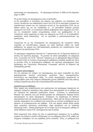αξιολογητής του προγράμματος. Το πρόγραμμα ξεκίνησε το 2006 και θα διαρκέσει
μέχρι το 2009.
Οι γενικοί στόχοι του προγράμματος είναι οι ακόλουθοι:
α) Να ερευνηθούν οι αντιλήψεις και απόψεις των μαθητών, των δασκάλων, των
γονέων, διευθυντών και επιθεωρητών έναντι του CLIL β) να επιτευχθεί γνωριμία του
εκπαιδευτικού κόσμου και του ευρύτερου κοινού με την προσέγγιση CLIL και τα
πιθανά οφέλη της για την εκπαίδευση γ) να ερευνηθούν διάφορα μοντέλα
εφαρμογών του CLIL, να εντοπιστούν πιθανά προβλήματα στην εφαρμογή του CLIL
και να εντοπιστούν τρόποι αντιμετώπισης αυτών των προβλημάτων δ) να
εντοπιστούν καλές πρακτικές ως προς την εφαρμογή του CLIL ε) να αναπτυχθούν
κατάλληλα υλικά διδασκαλίας στ) να ερευνηθεί η αποτελεσματικότητα της
προσέγγισης.
Αναμένεται ότι με την ολοκλήρωση του προγράμματος θα ετοιμαστεί επίσης
εγχειρίδιο με κατευθυντήριες γραμμές για καλή πρακτική καθώς και σειρά
μαθημάτων για αρχική και ενδο-ϋπηρεσιακή κατάρτιση των εκπαιδευτικών στην
εφαρμογή της προσέγγισης CLIL.
Το πρόγραμμα εφαρμόζεται πιλοτικά σε 5 νηπιαγωγεία και 10 δημοτικά σχολεία σε
αστικές και αγροτικές περιοχές. Τα μοντέλα τα οποία επιλέχθηκαν για εφαρμογή
είναι το μοντέλο των CLIL “showers” (σύμφωνα με το εβδομαδιαίο θέμα/ενότητα),
το μοντέλο CLIL σε ενότητες συγκεκριμένων μαθημάτων (modular model) και τέλος
το μοντέλο CLIL σε συγκεκριμένα μαθήματα του σχολικού προγράμματος όπως
Σχεδιασμός και Τεχνολογία, Οικοκυρικά, Γεωγραφία, καθ’ολη τη διάρκεια της
ακαδημαϊκής χρονιάς.
Τα πρώτα αποτελέσματα
Για την επίτευξη των στόχων του προγράμματος που έχουν αναφερθεί πιο πάνω
χρησιμοποιείται ποικιλία ερευνητικών εργαλείων όπως ερωτηματολόγια,
συνεντεύξεις και παρατήρηση τάξης. Τα τελικά αποτελέσματα αναμένονται να
ανακοινωθούν μέσα στην επόμενη ακαδημαϊκή χρονιά (2008-09) αλλά ήδη κάποιες
ενδείξεις διαφαίνονται μέσα από τα προκαταρκτικά αποτελέσματα.
Εκπαιδευτικοί και Μαθητές:
Όσον αφορά τους εκπαιδευτικούς που εμπλέκονται στο πρόγραμμα διαφαίνεται ότι
υπάρχουν αυξημένες απαιτήσεις όσον αφορά στην προετοιμασία για το μάθημα και
την εξεύρεση και εκπόνηση κατάλληλου υλικού. Εντούτοις οι εκπαιδευτικοί
θεωρούν την εμπλοκή τους μια θετική εμπειρία και επισημαίνουν διάφορα θετικά
αποτελέσματα τα οποία παρατηρούν. Αναφέρουν για παράδειγμα ότι βλέπουν
αποτελέσματα από την εφαρμογή της προσέγγισης. Μετά από την πρώτη εισαγωγική
περίοδο, παρατηρούν ότι οι μαθητές τους κατανοούν με ευκολία τα μαθήματα και ότι
μπορούν να ανταποκρίνονται στο μάθημα. Ενώ στα αρχικά στάδια πολλά παιδιά
είχαν αναπτύξει ικανότητες κατανόησης, τώρα προχωρούν και σε ανάπτυξη
παραγωγής λόγου. Επίσης παρατηρούν ότι οι στόχοι για το συγκεκριμένο μάθημα το
οποίο διδάσκουν μέσω CLIL επιτυγχάνονται από τα παιδιά.
Πολύ σημαντικό είναι επίσης ότι όλοι οι εκπαιδευτικοί αναφέρουν ότι οι μαθητές
αγαπούν και δείχνουν μεγάλο ενθουσιασμό για τα μαθήματα μέσω CLIL καθώς και
αυξημένο ενδιαφέρον για την εκμάθηση ξένων γλωσσών. Τέλος, το μαθήματα που
10o
Συνέδριο Παιδαγωγικής Εταιρείας Κύπρου 652
 
