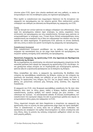 γίνονται μέσω CLIL έχουν γίνει εύκολα αποδεκτά από τους μαθητές, οι οποίοι τα
αντιμετωπίζουν σαν ένα συνηθισμένο μέρος του σχολικού προγράμματος.
Όλοι σχεδόν οι εκπαιδευτικοί που συμμετέχουν δηλώνουν ότι θα συνεχίσουν την
εφαρμογή του προγράμματος και την επόμενη χρονιά. Όλοι επιδεικνύουν μεγάλο
ενδιαφέρον και επιθυμία για επέκταση και θεσμοποίηση της εφαρμογής του CLIL.
Γονείς
Από την πλευρά των γονέων φαίνεται να υπάρχει ενδιαφέρον και ενθουσιασμός. Στην
αρχή του προγράμματος κάποιοι είχαν ανησυχίες τις οποίες εκφράσανε στους
συντονιστές του προγράμματος και τους εκπαιδευτικούς. Σύντομα όμως φαίνεται να
αντιμετωπίστηκαν οι ανησυχίες τους. Γενικά δίνουν θετική ανατροφοδότηση στους
εκπαιδευτικούς και αναφέρουν και οι ίδιοι τον ενθουσιασμό των παιδιών τους και την
πρόοδο την οποία παρατηρούν. Η προσέγγιση CLIL φαίνεται να γίνεται αποδεκτή
από τους γονείς οι οποίοι και ζητούν τη συνέχιση της εφαρμογής του προγράμματος.
Εκπαιδευτικοί Λειτουργοί
Όσοι εκπαιδευτικοί λειτουργοί ρωτήθηκαν για τις απόψεις τους μέχρι τώρα,
ανέφεραν την ικανοποίησή τους με την μέχρι τώρα πρόοδο του προγράμματος και
συζητούν τρόπους συνέχισης ή/και επέκτασης του προγράμματος.
Προοπτικές Εφαρμογής της προσέγγισης CLIL στη Δημοτική και Προδημοτική
Εκπαίδευση της Κύπρου
Με τη συμπλήρωση της αξιολόγησης του πιλοτικού προγράμματος αναμένεται ότι θα
κατατεθεί πρόταση όσον αφορά την εφαρμογή της προσέγγισης CLIL στη Κύπρο. Αν
και χρειάζονται ακόμη στοιχεία για να συμπληρωθεί μια ολοκληρωμένη πρόταση,
φαίνεται ήδη ότι η προσέγγιση προσφέρεται για τα δεδομένα της Κύπρου.
Όπως αναφέρθηκε πιο πάνω, η εφαρμογή της προσέγγισης θα βοηθήσει στην
ενίσχυση της πρωτοβάθμιας εκπαίδευσης της Κύπρου, κυρίως με την ενίσχυση της
ποσοτικής και ποιοτικής επαφής των μαθητών με μια ξένη γλώσσα, έτσι ώστε η
Κύπρος να προσεγγίσει τους στόχους της Ε.Ε. και να μπορεί επίσης να θέσει τις
βάσεις για μελλοντική εισαγωγή μιας δεύτερης ξένης γλώσσας στη Δημοτική
Εκπαίδευση.
Η εφαρμογή του CLIL στην Κυπριακή πρωτοβάθμια εκπαίδευση δεν θα ήταν τόσο
δύσκολη όσον ήταν σε άλλες χώρες, καθώς η Κύπρος διαθέτει πολυδύναμους
εκπαιδευτικούς, μεγάλος αριθμός των οποίων κατέχει μια ξένη γλώσσα – και
ειδικότερα την αγγλική – σε ικανοποιητικά επίπεδα. Η έλλειψη γλωσσομάθειας των
εκπαιδευτικών στο εξωτερικό υπήρξε ένα από τα μεγαλύτερα εμπόδια που έπρεπε να
αντιμετωπίσουν άλλες χώρες που εφάρμοσαν το CLIL.
Τέλος, σημαντικό στοιχείο από όπου διαφαίνεται η ετοιμότητα για εφαρμογή της
προσέγγισης είναι το γεγονός ότι όσοι εμπλέκονται μέχρι τώρα την έχουν αποδεχθεί.
Τόσο οι εκπαιδευτικοί, οι γονείς αλλά και οι μαθητές έχουν υιοθετήσει την
προσέγγιση και αναφέρουν ένα αριθμό πλεονεκτημάτων τα οποία εντοπίζονται από
τους ίδιους, όπως τη μείωση της ανάγκης ενισχυτικών μαθημάτων ειδικά για τους
πολύ μικρούς μαθητές.
10o
Συνέδριο Παιδαγωγικής Εταιρείας Κύπρου 653
 