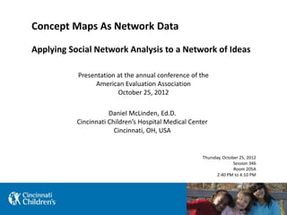 Concept Maps As Network Data
Applying Social Network Analysis to a Network of Ideas
Daniel McLinden, Ed.D.
Cincinnati Children’s Hospital Medical Center
Cincinnati, OH, USA
Presentation at the annual conference of the
American Evaluation Association
October 25, 2012
Thursday, October 25, 2012
Session 346
Room 205A
2:40 PM to 4:10 PM
 