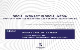 SOCIAL INTIMACY IN SOCIAL MEDIA
HOW YOUTH PRACTICE FRIENDSHIPS AND CONSTRUCT IDENTITY ONLINE
MALENE CHARLOTTE LARSEN
Keynote presentation at ECREA regional conference:
“Addressing the role of media in interpersonal communication and social interaction
– in different contexts and professions”
Aarhus University, Nov 10 2015
 