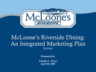 McLoone’s Riverside Dining:
An Integrated Marketing Plan
              Revised

            Presented by:
          Jennifer L. Pricci
            April 20, 2007
 
