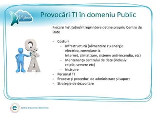 Provocări TI în domeniu Public
   Fiecare Instituție/întreprindere deține propriu Centru de
   Date

   - Costuri
       - Infrastructură (alimentare cu energie
          electrica, conexiune la
          Internet, climatizare, sisteme anti-incendiu, etc)
       - Mentenanța centrului de date (inclusiv
          rețele, servere etc)
       - Instruire
   - Personal TI
   - Procese și proceduri de administrare și suport
   - Strategie de dezvoltare
 