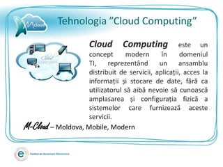 Tehnologia ”Cloud Computing”

                      Cloud      Computing           este un
                    concept      modern       în     domeniul
                    TI,    reprezentând      un      ansamblu
                    distribuit de servicii, aplicații, acces la
                    informații și stocare de date, fără ca
                    utilizatorul să aibă nevoie să cunoască
                    amplasarea și configurația fizică a
                    sistemelor care furnizează aceste
                    servicii.
M-Cloud – Moldova, Mobile, Modern
 