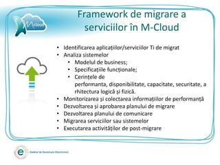 Framework de migrare a
          serviciilor în M-Cloud
• Identificarea aplicațiilor/serviciilor Ti de migrat
• Analiza sistemelor
    • Modelul de business;
    • Specificațiile funcționale;
    • Cerințele de
      performanta, disponibilitate, capacitate, securitate, a
      rhitectura logică și fizică.
• Monitorizarea și colectarea informațiilor de performanță
• Dezvoltarea și aprobarea planului de migrare
• Dezvoltarea planului de comunicare
• Migrarea serviciilor sau sistemelor
• Executarea activităților de post-migrare
 