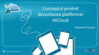 Conceptul privind
dezvoltarea platformei
MCloud
Veaceslav Puscasu
 