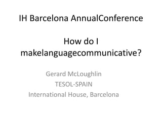 IH Barcelona AnnualConference
How do I
makelanguagecommunicative?
Gerard McLoughlin
TESOL-SPAIN
International House, Barcelona

 