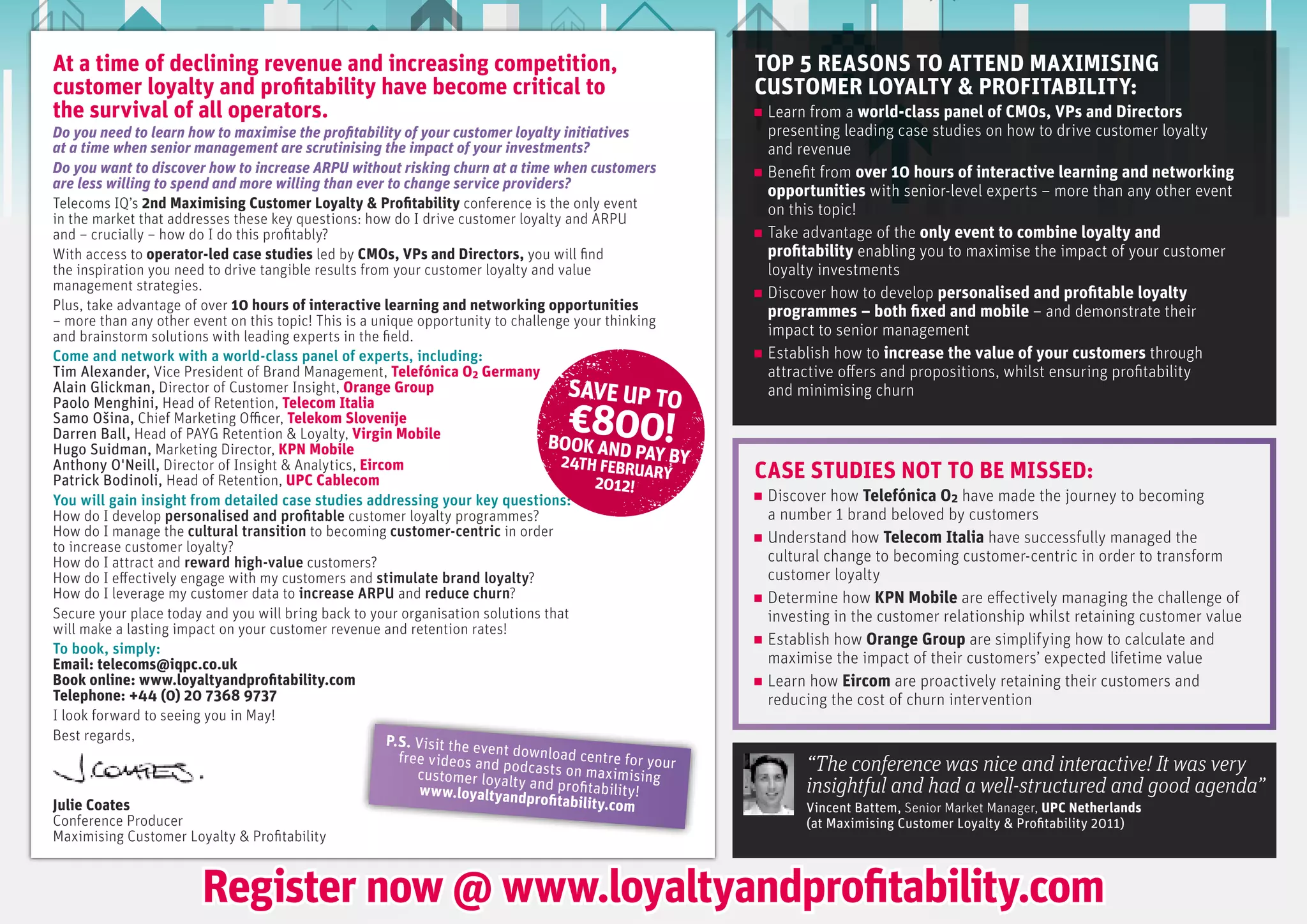 At a time of declining revenue and increasing competition,                                             TOP 5 REASONS TO ATTEND MAxIMISING
customer loyalty and profitability have become critical to                                             CUSTOMER LOyALTy & PROfITABILITy:
the survival of all operators.                                                                          Learn from a world-class panel of CMOs, VPs and Directors
Do you need to learn how to maximise the profitability of your customer loyalty initiatives             presenting leading case studies on how to drive customer loyalty
at a time when senior management are scrutinising the impact of your investments?                       and revenue
Do you want to discover how to increase ARPU without risking churn at a time when customers             Benefit from over 10 hours of interactive learning and networking
are less willing to spend and more willing than ever to change service providers?
                                                                                                        opportunities with senior-level experts – more than any other event
Telecoms IQ’s 2nd Maximising Customer Loyalty & Profitability conference is the only event              on this topic!
in the market that addresses these key questions: how do I drive customer loyalty and ARPU
and – crucially – how do I do this profitably?                                                          Take advantage of the only event to combine loyalty and
With access to operator-led case studies led by CMOs, VPs and Directors, you will find                  profitability enabling you to maximise the impact of your customer
the inspiration you need to drive tangible results from your customer loyalty and value                 loyalty investments
management strategies.
                                                                                                        Discover how to develop personalised and profitable loyalty
Plus, take advantage of over 10 hours of interactive learning and networking opportunities              programmes – both fixed and mobile – and demonstrate their
– more than any other event on this topic! This is a unique opportunity to challenge your thinking
and brainstorm solutions with leading experts in the field.                                             impact to senior management
come and network with a world-class panel of experts, including:                                        Establish how to increase the value of your customers through
Tim Alexander, Vice President of Brand Management, Telefónica O2 Germany                                attractive offers and propositions, whilst ensuring profitability
Alain Glickman, Director of Customer Insight, Orange Group                          SAVE UP TO          and minimising churn

                                                                                €800!
Paolo Menghini, Head of Retention, Telecom Italia
Samo Ošina, Chief Marketing Officer, Telekom Slovenije
Darren Ball, Head of PAYG Retention & Loyalty, Virgin Mobile
                                                                                 BOOK AND
Hugo Suidman, Marketing Director, KPN Mobile                                                   P
                                                                                   24TH FEBRUAY BY
Anthony O'Neill, Director of Insight & Analytics, Eircom
Patrick Bodinoli, Head of Retention, UPC Cablecom                                        2012!
                                                                                                 ARY   CASE STUDIES NOT TO BE MISSED:
You will gain insight from detailed case studies addressing your key questions:                         Discover how Telefónica O2 have made the journey to becoming
How do I develop personalised and profitable customer loyalty programmes?                               a number 1 brand beloved by customers
How do I manage the cultural transition to becoming customer-centric in order                           Understand how Telecom Italia have successfully managed the
to increase customer loyalty?
How do I attract and reward high-value customers?                                                       cultural change to becoming customer-centric in order to transform
How do I effectively engage with my customers and stimulate brand loyalty?                              customer loyalty
How do I leverage my customer data to increase arpU and reduce churn?                                   Determine how KPN Mobile are effectively managing the challenge of
Secure your place today and you will bring back to your organisation solutions that                     investing in the customer relationship whilst retaining customer value
will make a lasting impact on your customer revenue and retention rates!
                                                                                                        Establish how Orange Group are simplifying how to calculate and
to book, simply:
Email: telecoms@iqpc.co.uk                                                                              maximise the impact of their customers’ expected lifetime value
Book online: www.loyaltyandprofitability.com                                                            Learn how Eircom are proactively retaining their customers and
Telephone: +44 (0) 20 7368 9737                                                                         reducing the cost of churn intervention
I look forward to seeing you in May!
Best regards,                                          P.S. Visit the ev
                                                                        en
                                                         free videos and t download centre for your
                                                                          podc
                                                            customer loyalty asts on maximising
                                                                                                             “The conference was nice and interactive! It was very
                                                             w w w.loyaltyand and profitability!             insightful and had a well-structured and good agenda”
Julie Coates                                                                 profitability.com
                                                                                                             Vincent Battem, Senior Market Manager, UPC Netherlands
Conference Producer                                                                                          (at Maximising Customer Loyalty & Profitability 2011)
Maximising Customer Loyalty & Profitability


                       Register now @ www.loyaltyandprofitability.com
 