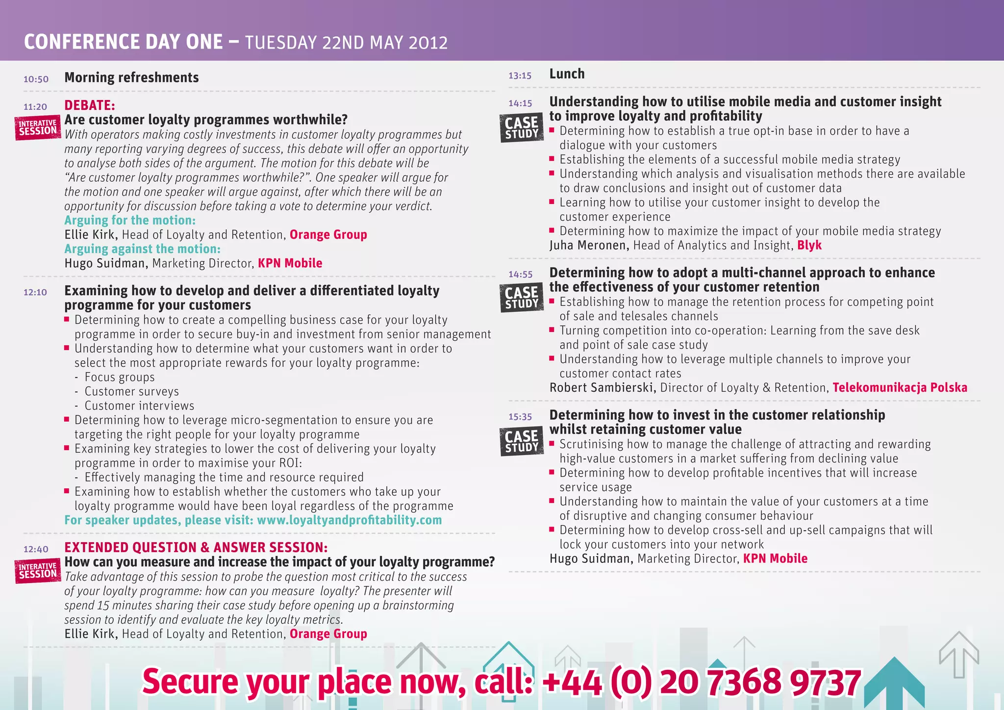 CONfERENCE DAy ONE – TUESDAy 22ND MAy 2012
 10:50       Morning refreshments                                                                13:15   Lunch

 11:20       DEBATE:                                                                             14:15   Understanding how to utilise mobile media and customer insight
             Are customer loyalty programmes worthwhile?                                                 to improve loyalty and profitability
INTERATIVE
SESSION
                                                                                                 CASE      Determining how to establish a true opt-in base in order to have a
             With operators making costly investments in customer loyalty programmes but         STUDY
             many reporting varying degrees of success, this debate will offer an opportunity              dialogue with your customers
             to analyse both sides of the argument. The motion for this debate will be                     Establishing the elements of a successful mobile media strategy
             “Are customer loyalty programmes worthwhile?”. One speaker will argue for                     Understanding which analysis and visualisation methods there are available
             the motion and one speaker will argue against, after which there will be an                   to draw conclusions and insight out of customer data
             opportunity for discussion before taking a vote to determine your verdict.                    Learning how to utilise your customer insight to develop the
             Arguing for the motion:                                                                       customer experience
             Ellie Kirk, Head of Loyalty and Retention, Orange Group                                       Determining how to maximize the impact of your mobile media strategy
             Arguing against the motion:                                                                 Juha Meronen, Head of Analytics and Insight, Blyk
             Hugo Suidman, Marketing Director, KPN Mobile
                                                                                                 14:55Determining how to adopt a multi-channel approach to enhance
 12:10       Examining how to develop and deliver a differentiated loyalty                       CASE the effectiveness of your customer retention
                                                                                                          Establishing how to manage the retention process for competing point
             programme for your customers                                                        STUDY
               Determining how to create a compelling business case for your loyalty                      of sale and telesales channels
               programme in order to secure buy-in and investment from senior management                  Turning competition into co-operation: Learning from the save desk
               Understanding how to determine what your customers want in order to                        and point of sale case study
               select the most appropriate rewards for your loyalty programme:                            Understanding how to leverage multiple channels to improve your
               - Focus groups                                                                             customer contact rates
               - Customer surveys                                                                        Robert Sambierski, Director of Loyalty & Retention, Telekomunikacja Polska
               - Customer interviews
               Determining how to leverage micro-segmentation to ensure you are                  15:35   Determining how to invest in the customer relationship
                                                                                                         whilst retaining customer value
               targeting the right people for your loyalty programme                             CASE     Scrutinising how to manage the challenge of attracting and rewarding
               Examining key strategies to lower the cost of delivering your loyalty             STUDY
               programme in order to maximise your ROI:                                                   high-value customers in a market suffering from declining value
               - Effectively managing the time and resource required                                      Determining how to develop profitable incentives that will increase
               Examining how to establish whether the customers who take up your                          service usage
               loyalty programme would have been loyal regardless of the programme                        Understanding how to maintain the value of your customers at a time
             for speaker updates, please visit: www.loyaltyandprofitability.com                           of disruptive and changing consumer behaviour
                                                                                                          Determining how to develop cross-sell and up-sell campaigns that will
 12:40       ExTENDED QUESTION & ANSwER SESSION:                                                          lock your customers into your network
             How can you measure and increase the impact of your loyalty programme?                      Hugo Suidman, Marketing Director, KPN Mobile
INTERATIVE
SESSION      Take advantage of this session to probe the question most critical to the success
             of your loyalty programme: how can you measure loyalty? The presenter will
             spend 15 minutes sharing their case study before opening up a brainstorming
             session to identify and evaluate the key loyalty metrics.
             Ellie Kirk, Head of Loyalty and Retention, Orange Group



                            Secure your place now, call: +44 (0) 20 7368 9737
 