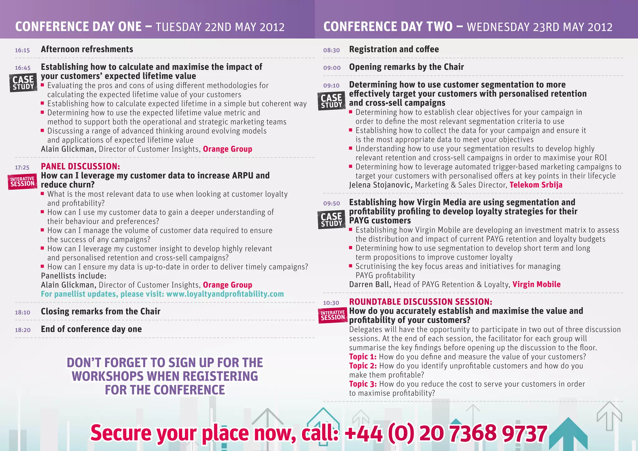 CONfERENCE DAy ONE – TUESDAy 22ND MAy 2012                                                    CONfERENCE DAy TwO – WEDNESDAy 23RD MAy 2012
 16:15       Afternoon refreshments                                                            08:30       Registration and coffee
     Establishing how to calculate and maximise the impact of
 16:45                                                                                         09:00       Opening remarks by the Chair
CASE your customers’ expected lifetime value
               Evaluating the pros and cons of using different methodologies for                    Determining how to use customer segmentation to more
 STUDY                                                                                         09:10
               calculating the expected lifetime value of your customers                            effectively target your customers with personalised retention
               Establishing how to calculate expected lifetime in a simple but coherent way
                                                                                              CASE and cross-sell campaigns
                                                                                              STUDY
               Determining how to use the expected lifetime value metric and                                 Determining how to establish clear objectives for your campaign in
               method to support both the operational and strategic marketing teams                          order to define the most relevant segmentation criteria to use
               Discussing a range of advanced thinking around evolving models                                Establishing how to collect the data for your campaign and ensure it
               and applications of expected lifetime value                                                   is the most appropriate data to meet your objectives
             Alain Glickman, Director of Customer Insights, Orange Group                                     Understanding how to use your segmentation results to develop highly
                                                                                                             relevant retention and cross-sell campaigns in order to maximise your ROI
 17:25       PANEL DISCUSSION:                                                                               Determining how to leverage automated trigger-based marketing campaigns to
INTERATIVE
             How can I leverage my customer data to increase ARPU and                                        target your customers with personalised offers at key points in their lifecycle
SESSION      reduce churn?                                                                                 Jelena Stojanovic, Marketing & Sales Director, Telekom Srbija
               What is the most relevant data to use when looking at customer loyalty
               and profitability?                                                              09:50Establishing how Virgin Media are using segmentation and
               How can I use my customer data to gain a deeper understanding of                     profitability profiling to develop loyalty strategies for their
               their behaviour and preferences?                                               CASE PAyG customers
                                                                                              STUDY
               How can I manage the volume of customer data required to ensure                              Establishing how Virgin Mobile are developing an investment matrix to assess
               the success of any campaigns?                                                                the distribution and impact of current PAYG retention and loyalty budgets
               How can I leverage my customer insight to develop highly relevant                            Determining how to use segmentation to develop short term and long
               and personalised retention and cross-sell campaigns?                                         term propositions to improve customer loyalty
               How can I ensure my data is up-to-date in order to deliver timely campaigns?                 Scrutinising the key focus areas and initiatives for managing
             Panellists include:                                                                            PAYG profitability
             Alain Glickman, Director of Customer Insights, Orange Group                                   Darren Ball, Head of PAYG Retention & Loyalty, Virgin Mobile
             for panellist updates, please visit: www.loyaltyandprofitability.com
                                                                                               10:30       ROUNDTABLE DISCUSSION SESSION:
 18:10       Closing remarks from the Chair                                                   INTERATIVE   How do you accurately establish and maximise the value and
                                                                                              SESSION      profitability of your customers?
 18:20       End of conference day one                                                                     Delegates will have the opportunity to participate in two out of three discussion
                                                                                                           sessions. At the end of each session, the facilitator for each group will
                                                                                                           summarise the key findings before opening up the discussion to the floor.
                                                                                                           Topic 1: How do you define and measure the value of your customers?
                    DON’T fORGET TO SIGN UP fOR THE                                                        Topic 2: How do you identify unprofitable customers and how do you
                     wORKSHOPS wHEN REGISTERING                                                            make them profitable?
                                                                                                           Topic 3: How do you reduce the cost to serve your customers in order
                          fOR THE CONfERENCE                                                               to maximise profitability?




                           Secure your place now, call: +44 (0) 20 7368 9737
 