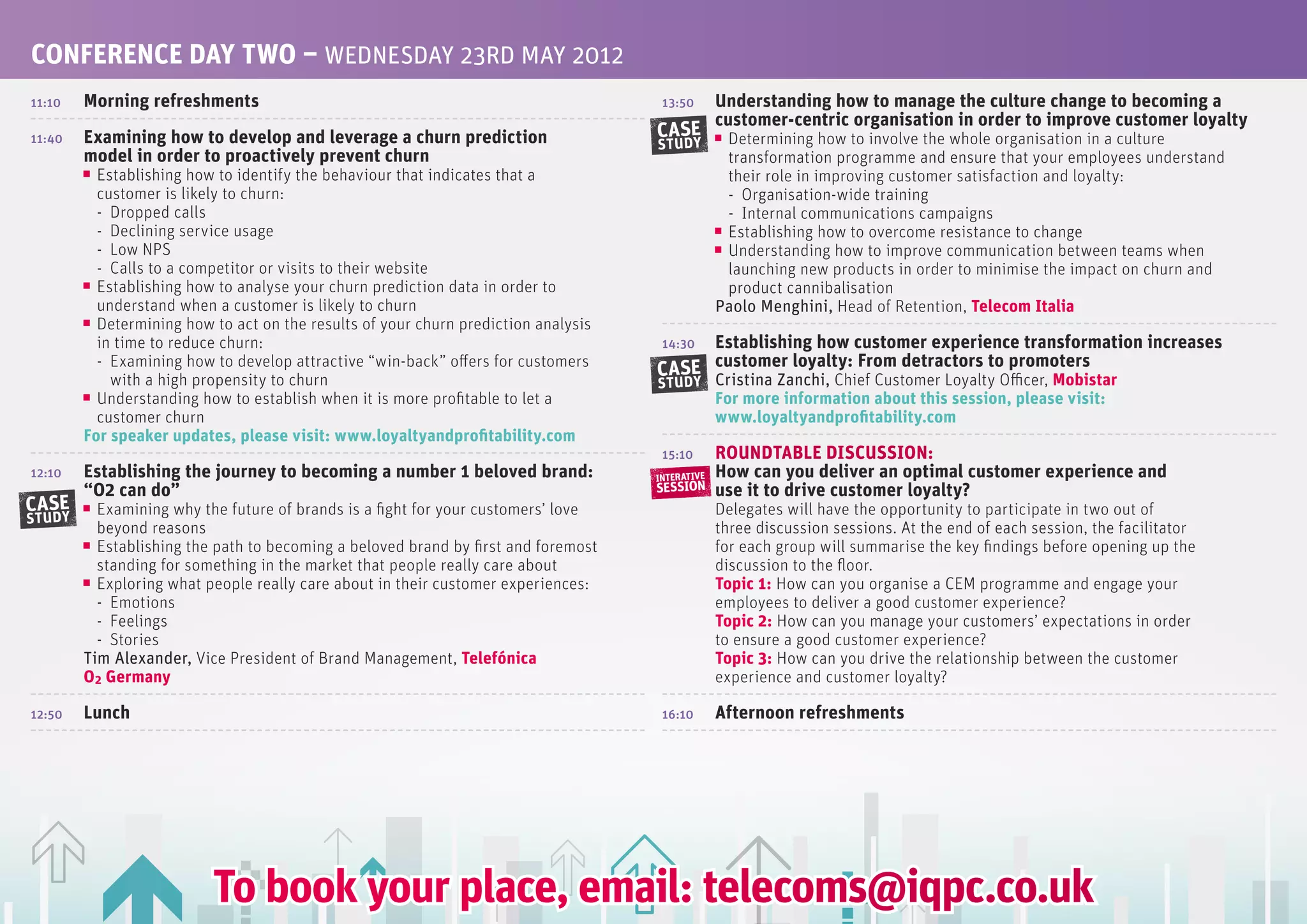 CONfERENCE DAy TwO – WEDNESDAy 23RD MAy 2012
11:10   Morning refreshments                                                         13:50       Understanding how to manage the culture change to becoming a
                                                                                                 customer-centric organisation in order to improve customer loyalty
11:40   Examining how to develop and leverage a churn prediction                    CASE          Determining how to involve the whole organisation in a culture
                                                                                    STUDY
        model in order to proactively prevent churn                                               transformation programme and ensure that your employees understand
          Establishing how to identify the behaviour that indicates that a                        their role in improving customer satisfaction and loyalty:
          customer is likely to churn:                                                            - Organisation-wide training
          - Dropped calls                                                                         - Internal communications campaigns
          - Declining service usage                                                               Establishing how to overcome resistance to change
          - Low NPS                                                                               Understanding how to improve communication between teams when
          - Calls to a competitor or visits to their website                                      launching new products in order to minimise the impact on churn and
          Establishing how to analyse your churn prediction data in order to                      product cannibalisation
          understand when a customer is likely to churn                                          Paolo Menghini, Head of Retention, Telecom Italia
          Determining how to act on the results of your churn prediction analysis
          in time to reduce churn:                                                       Establishing how customer experience transformation increases
                                                                                     14:30
          - Examining how to develop attractive “win-back” offers for customers
                                                                                    CASE customer loyalty: from detractors to promoters
            with a high propensity to churn                                         STUDY Cristina Zanchi, Chief Customer Loyalty Officer, Mobistar
          Understanding how to establish when it is more profitable to let a                     for more information about this session, please visit:
          customer churn                                                                         www.loyaltyandprofitability.com
        for speaker updates, please visit: www.loyaltyandprofitability.com
                                                                                     15:10       ROUNDTABLE DISCUSSION:
12:10   Establishing the journey to becoming a number 1 beloved brand:              INTERATIVE   How can you deliver an optimal customer experience and
        “O2 can do”                                                                 SESSION      use it to drive customer loyalty?
CASE      Examining why the future of brands is a fight for your customers’ love                 Delegates will have the opportunity to participate in two out of
STUDY
          beyond reasons                                                                         three discussion sessions. At the end of each session, the facilitator
          Establishing the path to becoming a beloved brand by first and foremost                for each group will summarise the key findings before opening up the
          standing for something in the market that people really care about                     discussion to the floor.
          Exploring what people really care about in their customer experiences:                 Topic 1: How can you organise a CEM programme and engage your
          - Emotions                                                                             employees to deliver a good customer experience?
          - Feelings                                                                             Topic 2: How can you manage your customers’ expectations in order
          - Stories                                                                              to ensure a good customer experience?
        Tim Alexander, Vice President of Brand Management, Telefónica                            Topic 3: How can you drive the relationship between the customer
        O2 Germany                                                                               experience and customer loyalty?

12:50   Lunch                                                                        16:10       Afternoon refreshments




                          To book your place, email: telecoms@iqpc.co.uk
 