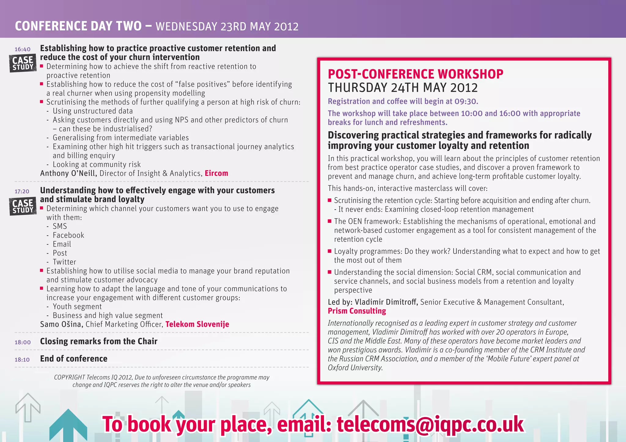 CONfERENCE DAy TwO – WEDNESDAy 23RD MAy 2012
16:40Establishing how to practice proactive customer retention and
CASE reduce the cost of your churn intervention
         Determining how to achieve the shift from reactive retention to
STUDY
         proactive retention                                                               POST-CONfERENCE wORKSHOP
         Establishing how to reduce the cost of “false positives” before identifying
         a real churner when using propensity modelling                                    THURSDAy 24TH MAy 2012
         Scrutinising the methods of further qualifying a person at high risk of churn:    registration and coffee will begin at 09:30.
         - Using unstructured data                                                         the workshop will take place between 10:00 and 16:00 with appropriate
         - Asking customers directly and using NPS and other predictors of churn           breaks for lunch and refreshments.
           – can these be industrialised?
         - Generalising from intermediate variables                                        Discovering practical strategies and frameworks for radically
         - Examining other high hit triggers such as transactional journey analytics       improving your customer loyalty and retention
           and billing enquiry                                                             In this practical workshop, you will learn about the principles of customer retention
         - Looking at community risk                                                       from best practice operator case studies, and discover a proven framework to
        Anthony O’Neill, Director of Insight & Analytics, Eircom                           prevent and manage churn, and achieve long-term profitable customer loyalty.
17:20   Understanding how to effectively engage with your customers                        This hands-on, interactive masterclass will cover:
        and stimulate brand loyalty                                                          Scrutinising the retention cycle: Starting before acquisition and ending after churn.
CASE     Determining which channel your customers want you to use to engage                  - It never ends: Examining closed-loop retention management
STUDY
         with them:                                                                          The OEN framework: Establishing the mechanisms of operational, emotional and
         - SMS                                                                               network-based customer engagement as a tool for consistent management of the
         - Facebook                                                                          retention cycle
         - Email
         - Post                                                                              Loyalty programmes: Do they work? Understanding what to expect and how to get
         - Twitter                                                                           the most out of them
         Establishing how to utilise social media to manage your brand reputation            Understanding the social dimension: Social CRM, social communication and
         and stimulate customer advocacy                                                     service channels, and social business models from a retention and loyalty
         Learning how to adapt the language and tone of your communications to               perspective
         increase your engagement with different customer groups:
                                                                                           Led by: Vladimir Dimitroff, Senior Executive & Management Consultant,
         - Youth segment
                                                                                           Prism Consulting
         - Business and high value segment
        Samo Ošina, Chief Marketing Officer, Telekom Slovenije                             Internationally recognised as a leading expert in customer strategy and customer
                                                                                           management, Vladimir Dimitroff has worked with over 20 operators in Europe,
18:00   Closing remarks from the Chair                                                     CIS and the Middle East. Many of these operators have become market leaders and
                                                                                           won prestigious awards. Vladimir is a co-founding member of the CRM Institute and
18:10   End of conference                                                                  the Russian CRM Association, and a member of the ‘Mobile Future’ expert panel at
                                                                                           Oxford University.
            COPYRIGHT Telecoms IQ 2012, Due to unforeseen circumstance the programme may
                 change and IQPC reserves the right to alter the venue and/or speakers




                            To book your place, email: telecoms@iqpc.co.uk
 