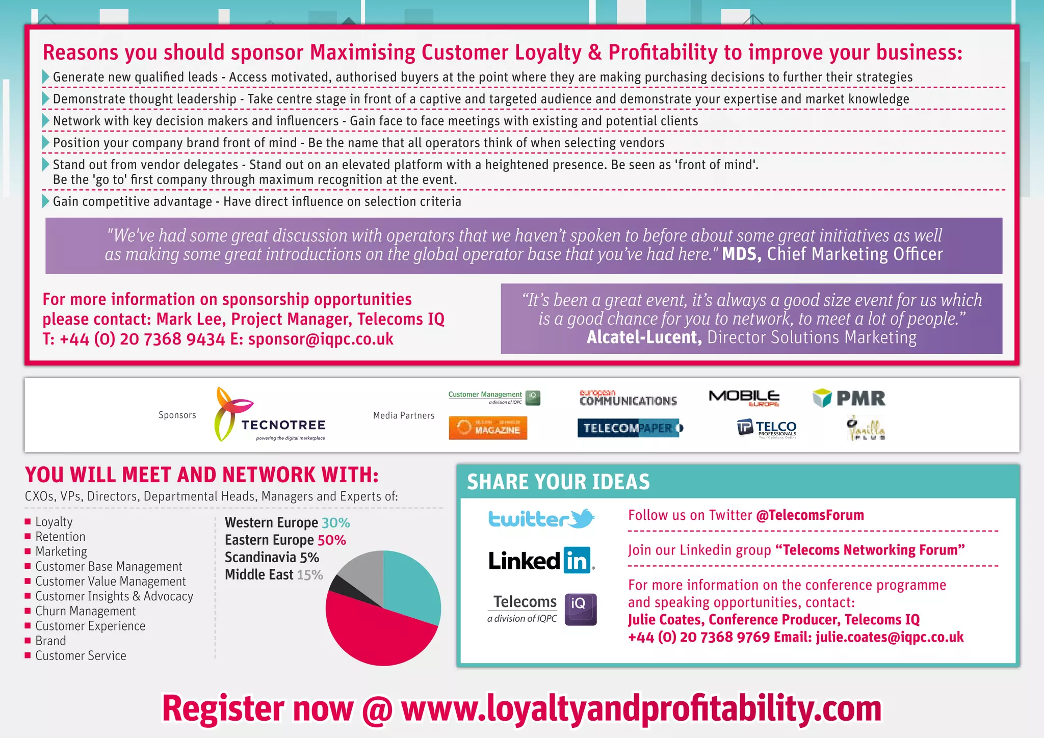 reasons you should sponsor Maximising customer Loyalty & profitability to improve your business:
    Generate new qualified leads - Access motivated, authorised buyers at the point where they are making purchasing decisions to further their strategies
    Demonstrate thought leadership - Take centre stage in front of a captive and targeted audience and demonstrate your expertise and market knowledge
    Network with key decision makers and influencers - Gain face to face meetings with existing and potential clients
    Position your company brand front of mind - Be the name that all operators think of when selecting vendors
    Stand out from vendor delegates - Stand out on an elevated platform with a heightened presence. Be seen as 'front of mind'.
    Be the 'go to' first company through maximum recognition at the event.
    Gain competitive advantage - Have direct influence on selection criteria

              "We've had some great discussion with operators that we haven’t spoken to before about some great initiatives as well
              as making some great introductions on the global operator base that you’ve had here." MDS, Chief Marketing Officer

   For more information on sponsorship opportunities                                 “It’s been a great event, it’s always a good size event for us which 
   please contact: Mark Lee, project Manager, telecoms iQ                               is a good chance for you to network, to meet a lot of people.”
   t: +44 (0) 20 7368 9434 e: sponsor@iqpc.co.uk                                               Alcatel-Lucent, Director Solutions Marketing



                       Sponsors                              Media Partners




yOU wILL MEET AND NETwORK wITH:                                                SHARE yOUR IDEAS
CXOs, VPs, Directors, Departmental Heads, Managers and Experts of:
                                                                                                        Follow us on Twitter @Telecomsforum
 Loyalty                           Western europe 30%
 Retention                         eastern europe 50%
 Marketing                         Scandinavia 5%                                                       Join our Linkedin group “Telecoms Networking forum”
 Customer Base Management
 Customer Value Management         Middle east 15%
                                                                                                        For more information on the conference programme
 Customer Insights & Advocacy                                                                           and speaking opportunities, contact:
 Churn Management
 Customer Experience                                                                                    Julie Coates, Conference Producer, Telecoms IQ
 Brand                                                                                                  +44 (0) 20 7368 9769 Email: julie.coates@iqpc.co.uk
 Customer Service



                        Register now @ www.loyaltyandprofitability.com
 