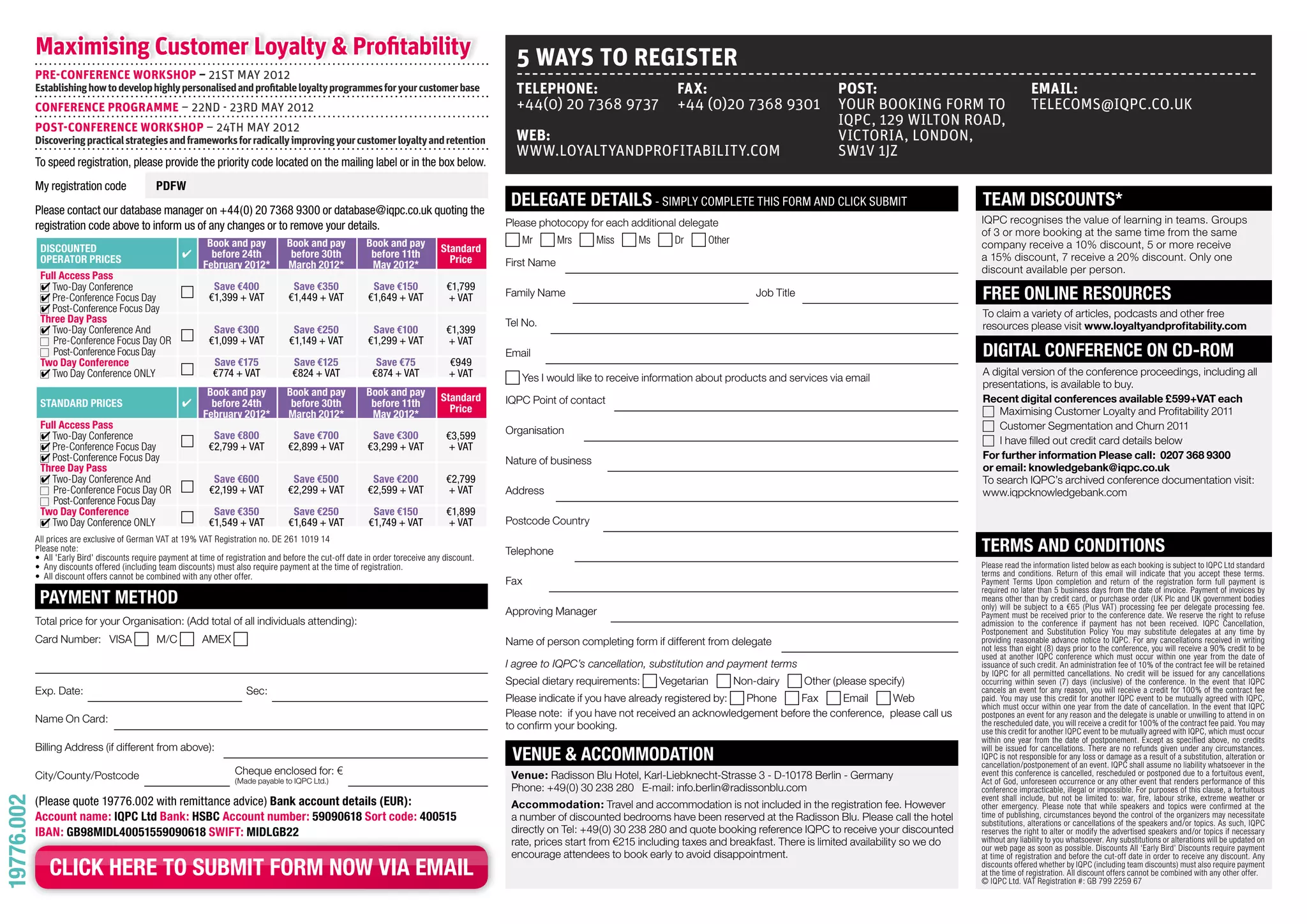 Maximising Customer Loyalty & Profitability                                                                                           5 wAyS TO REGISTER
            PRE-CONfERENCE wORKSHOP – 21ST MAy 2012
            Establishing how to develop highly personalised and profitable loyalty programmes for your customer base                              TELEPHONE:                         fAx:                                  POST:                                      EMAIL:
            CONfERENCE PROGRAMME – 22ND - 23RD MAy 2012                                                                                           +44(0) 20 7368 9737                +44 (0)20 7368 9301                   yOUR BOOKiNG FORM TO                       TELECOMS@iQPC.CO.UK
            POST-CONfERENCE wORKSHOP – 24TH MAy 2012
                                                                                                                                                                                                                           iQPC, 129 WiLTON ROAD,
            Discovering practical strategies and frameworks for radically improving your customer loyalty and retention                           wEB:                                                                     ViCTORiA, LONDON,
                                                                                                                                                  WWW.LOyALTyANDPROFiTABiLiTy.COM                                          SW1V 1JZ
            To speed registration, please provide the priority code located on the mailing label or in the box below.
            My registration code               PDFW
            Please contact our database manager on +44(0) 20 7368 9300 or database@iqpc.co.uk quoting the
                                                                                                                                                 DELEGATE DETAILS - SiMPly coMPleTe ThiS forM and click SubMiT                                        TEAM DISCoUNTS*
                                                                                                                                                Please photocopy for each additional delegate                                                         IQPC recognises the value of learning in teams. Groups
            registration code above to inform us of any changes or to remove your details.
                                                                                                                                                                                                                                                      of 3 or more booking at the same time from the same
                                                              Book and pay           Book and pay            Book and pay                          Mr        Mrs     Miss    Ms      Dr     Other                                                     company receive a 10% discount, 5 or more receive
             DISCoUNTED                                        before 24th            before 30th             before 11th          Standard
             oPERAToR PRICES                                                                                                         Price      First Name                                                                                            a 15% discount, 7 receive a 20% discount. Only one
                                                             February 2012*          March 2012*              May 2012*                                                                                                                               discount available per person.
             Full Access Pass
                Two-Day Conference                          1 Save €400                Save €350              Save €150             €1,799
                                                                                                                                                Family Name                                             Job Title                                     FREE oNLINE RESoURCES
                Pre-Conference Focus Day                     €1,399 + VaT             €1,449 + VaT           €1,649 + VaT           + VaT
                Post-Conference Focus Day                                                                                                                                                                                                             To claim a variety of articles, podcasts and other free
             Three Day Pass                                                                                                                     Tel No.                                                                                               resources please visit www.loyaltyandprofitability.com
                Two-Day Conference And                      1 Save €300                Save €250              Save €100             €1,399
                Pre-Conference Focus Day OR                  €1,099 + VaT             €1,149 + VaT           €1,299 + VaT           + VaT
                Post-Conference Focus Day                                                                                                       Email                                                                                                 DIGITAL CoNFERENCE oN CD-RoM
             Two Day Conference                               Save €175                Save €125                Save €75             €949
                Two Day Conference ONLY                     1 €774 + VaT               €824 + VaT              €874 + VaT            + VaT                                                                                                            A digital version of the conference proceedings, including all
                                                                                                                                                   Yes I would like to receive information about products and services via email
                                                                                                                                                                                                                                                      presentations, is available to buy.
                                                              Book and pay           Book and pay            Book and pay          Standard     IQPC Point of contact                                                                                 Recent digital conferences available £599+VAT each
             STANDARD PRICES                                   before 24th            before 30th             before 11th            Price                                                                                                                Maximising Customer Loyalty and Profitability 2011
                                                             February 2012*          March 2012*              May 2012*
             Full Access Pass                                                                                                                                                                                                                             Customer Segmentation and Churn 2011
                                                                                                                                                Organisation
                Two-Day Conference                          1 Save €800                Save €700              Save €300             €3,599                                                                                                                I have filled out credit card details below
                Pre-Conference Focus Day                     €2,799 + VaT             €2,899 + VaT           €3,299 + VaT           + VaT
                Post-Conference Focus Day                                                                                                       Nature of business                                                                                    For further information Please call: 0207 368 9300
             Three Day Pass                                                                                                                                                                                                                           or email: knowledgebank@iqpc.co.uk
                Two-Day Conference And                         Save €600               Save €500              Save €200             €2,799                                                                                                            To search IQPC’s archived conference documentation visit:
                Pre-Conference Focus Day OR                 1 €2,199 + VaT            €2,299 + VaT           €2,599 + VaT           + VaT       Address                                                                                               www.iqpcknowledgebank.com
                Post-Conference Focus Day
             Two Day Conference                             1 Save €350                Save €250              Save €150             €1,899
                                                                                                                                                Postcode Country
                Two Day Conference ONLY                      €1,549 + VaT             €1,649 + VaT           €1,749 + VaT           + VaT
            All prices are exclusive of German VAT at 19% VAT Registration no. DE 261 1019 14
            Please note:
            • All 'Early Bird' discounts require payment at time of registration and before the cut-off date in order toreceive any discount.
                                                                                                                                                Telephone                                                                                             TERMS AND CoNDITIoNS
            • Any discounts offered (including team discounts) must also require payment at the time of registration.                                                                                                                                 Please read the information listed below as each booking is subject to IQPC Ltd standard
            • All discount offers cannot be combined with any other offer.                                                                                                                                                                            terms and conditions. Return of this email will indicate that you accept these terms.
                                                                                                                                                Fax                                                                                                   Payment Terms Upon completion and return of the registration form full payment is
                                                                                                                                                                                                                                                      required no later than 5 business days from the date of invoice. Payment of invoices by
             PAyMENT METHoD                                                                                                                                                                                                                           means other than by credit card, or purchase order (UK Plc and UK government bodies
                                                                                                                                                                                                                                                      only) will be subject to a €65 (Plus VAT) processing fee per delegate processing fee.
                                                                                                                                                Approving Manager                                                                                     Payment must be received prior to the conference date. We reserve the right to refuse
            Total price for your Organisation: (Add total of all individuals attending):                                                                                                                                                              admission to the conference if payment has not been received. IQPC Cancellation,
                                                                                                                                                                                                                                                      Postponement and Substitution Policy You may substitute delegates at any time by
            Card Number: VISA                  M/C           AMEX                                                                               Name of person completing form if different from delegate                                             providing reasonable advance notice to IQPC. For any cancellations received in writing
                                                                                                                                                                                                                                                      not less than eight (8) days prior to the conference, you will receive a 90% credit to be
                                                                                                                                                                                                                                                      used at another IQPC conference which must occur within one year from the date of
                                                                                                                                                I agree to IQPC’s cancellation, substitution and payment terms                                        issuance of such credit. An administration fee of 10% of the contract fee will be retained
                                                                                                                                                                                                                                                      by IQPC for all permitted cancellations. No credit will be issued for any cancellations
                                                                                                                                                Special dietary requirements:     Vegetarian        Non-dairy       Other (please specify)            occurring within seven (7) days (inclusive) of the conference. In the event that IQPC
            Exp. Date:                                                    Sec:                                                                                                                                                                        cancels an event for any reason, you will receive a credit for 100% of the contract fee
                                                                                                                                                Please indicate if you have already registered by: Phone     Fax      Email     Web                   paid. You may use this credit for another IQPC event to be mutually agreed with IQPC,
                                                                                                                                                                                                                                                      which must occur within one year from the date of cancellation. In the event that IQPC
                                                                                                                                                Please note: if you have not received an acknowledgement before the conference, please call us        postpones an event for any reason and the delegate is unable or unwilling to attend in on
            Name On Card:                                                                                                                                                                                                                             the rescheduled date, you will receive a credit for 100% of the contract fee paid. You may
                                                                                                                                                to confirm your booking.                                                                              use this credit for another IQPC event to be mutually agreed with IQPC, which must occur
                                                                                                                                                                                                                                                      within one year from the date of postponement. Except as specified above, no credits
            Billing Address (if different from above):
                                                                                                                                                 VENUE & ACCoMMoDATIoN                                                                                will be issued for cancellations. There are no refunds given under any circumstances.
                                                                                                                                                                                                                                                      IQPC is not responsible for any loss or damage as a result of a substitution, alteration or
                                                                                                                                                                                                                                                      cancellation/postponement of an event. IQPC shall assume no liability whatsoever in the
            City/County/Postcode                                      Cheque enclosed for: €                                                     Venue: Radisson Blu Hotel, Karl-Liebknecht-Strasse 3 - D-10178 Berlin - Germany                      event this conference is cancelled, rescheduled or postponed due to a fortuitous event,
                                                                      (Made payable to IQPC Ltd.)                                                                                                                                                     Act of God, unforeseen occurrence or any other event that renders performance of this
                                                                                                                                                 Phone: +49(0) 30 238 280 E-mail: info.berlin@radissonblu.com                                         conference impracticable, illegal or impossible. For purposes of this clause, a fortuitous
            (Please quote 19776.002 with remittance advice) Bank account details (EUR):                                                                                                                                                               event shall include, but not be limited to: war, fire, labour strike, extreme weather or
19776.002




                                                                                                                                                 Accommodation: Travel and accommodation is not included in the registration fee. However             other emergency. Please note that while speakers and topics were confirmed at the
            Account name: IQPC Ltd Bank: HSBC Account number: 59090618 Sort code: 400515                                                         a number of discounted bedrooms have been reserved at the Radisson Blu. Please call the hotel        time of publishing, circumstances beyond the control of the organizers may necessitate
                                                                                                                                                                                                                                                      substitutions, alterations or cancellations of the speakers and/or topics. As such, IQPC
            IBAN: GB98MIDL40051559090618 SWIFT: MIDLGB22                                                                                         directly on Tel: +49(0) 30 238 280 and quote booking reference IQPC to receive your discounted       reserves the right to alter or modify the advertised speakers and/or topics if necessary
                                                                                                                                                 rate, prices start from €215 including taxes and breakfast. There is limited availability so we do   without any liability to you whatsoever. Any substitutions or alterations will be updated on
                                                                                                                                                                                                                                                      our web page as soon as possible. Discounts All ‘Early Bird’ Discounts require payment
                                                                                                                                                 encourage attendees to book early to avoid disappointment.                                           at time of registration and before the cut-off date in order to receive any discount. Any
                CLICK HERE To SUBMIT FoRM NoW VIA EMAIL                                                                                                                                                                                               discounts offered whether by IQPC (including team discounts) must also require payment
                                                                                                                                                                                                                                                      at the time of registration. All discount offers cannot be combined with any other offer.
                                                                                                                                                                                                                                                      © IQPC Ltd. VAT Registration #: GB 799 2259 67
 