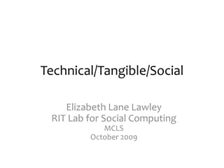 Technical/Tangible/Social Elizabeth Lane LawleyRIT Lab for Social ComputingMCLSOctober 2009 