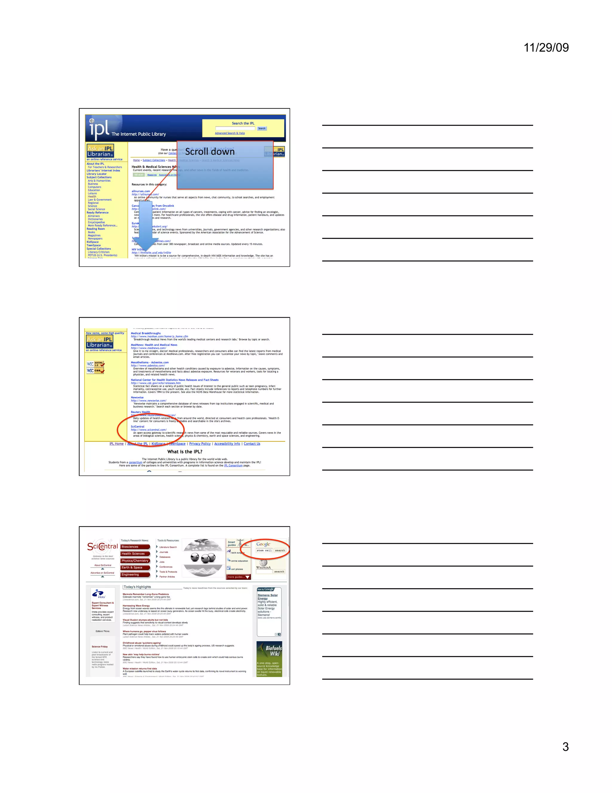 11/29/09




               In this category are many resources,
               with a brief description for each one.
Scroll down    Let’s scroll down the list.




               Many of these resources cover medical
               research, and could have good
               information on stem cells.
               The one we will look at today is
               SciCentral. Let’s click on the link.




               We can type “stem cells” in the search
               box. Often when web sites incorporate a
               Google search box, the search is limited
               to the particular site, rather than
               searching the entire web. Our library
               web site’s Google box searches the
               web. Let’s see what this one turns up.




                                                              3
 