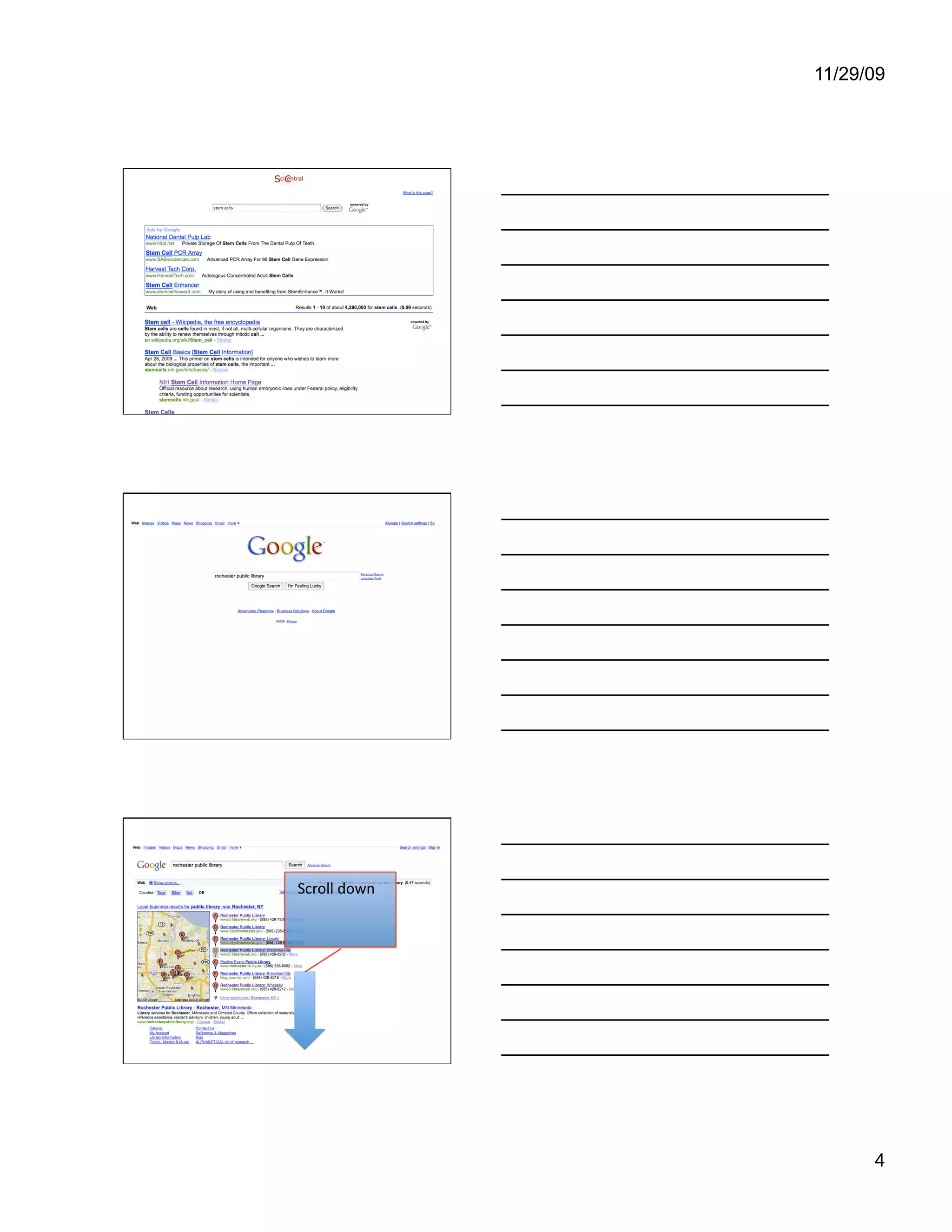 11/29/09




                       Even though it says SciCentral at the top, these are
                       the results of a full web search. The first box is ads,
                       which are not considered trusted sites, of course.
                       Wikipedia, the next one, is also not considered a
                       trusted source of information because many of their
                       pages are open to be edited by anyone, including any
                       of you. The two links at the bottom of this screen are
                       from the U.S. government’s National Institute of
                       Health, and are good sources of information. What
                       we can learn from this is that even though some
                       experts at the IPL considered SciCentral a good
                       source, it can still be used to get to questionable
                       information. Now let’s go back to our library’s site.




www.google.com

                       If you don’t remember the library’s web
                       address, you can go to Google, which is
                       easy to remember: google.com, then
                       type “rochester public library” in the
                       search box. I didn’t use capital letters
                       because I am lazy. It won’t matter in this
                       case. You can either press the “enter”
                       key or click on the “Google Search”
                       button.




                       This brings up many results, including
                       Rochester, Minnesota. Let’s scroll down
                       the page a bit.
        Scroll down 




                                                                                 4
 