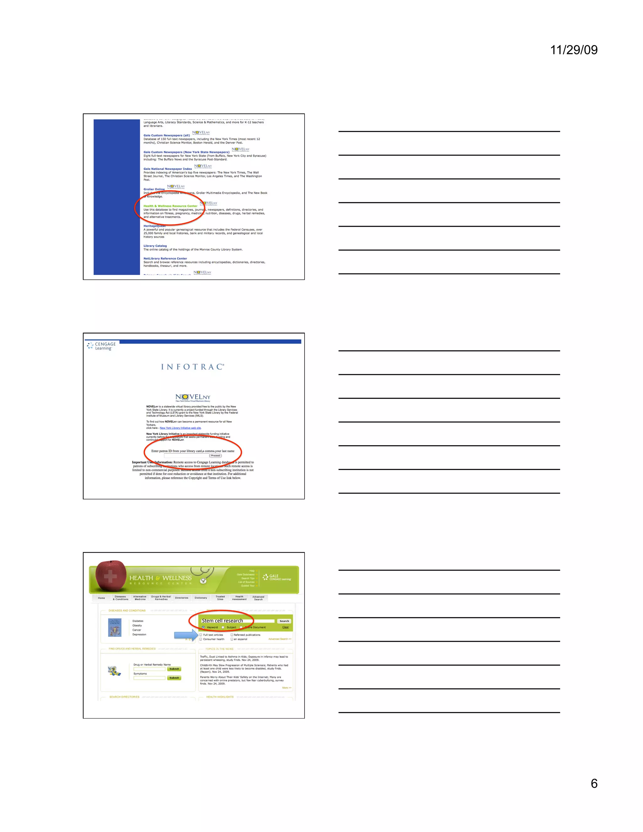 11/29/09




                      Let’s look at the Health & Wellness
                      Resource Center. Click on the link.




                      If you try to do this from a computer
                      outside of the library, you will need to
                      use your library card number and last
                      name to log in. Note that the login is
                      library card number, comma, last name,
                      with no spaces.




                      We can find trusted information on stem
                      cell research here by typing “stem cell
                      research” into the search box and
                      clicking the “Search” button. See the
Stem cell research    little check box for Full text articles?
                      Let’s look at what happens when we
                      leave it unchecked.




                                                                  6
 