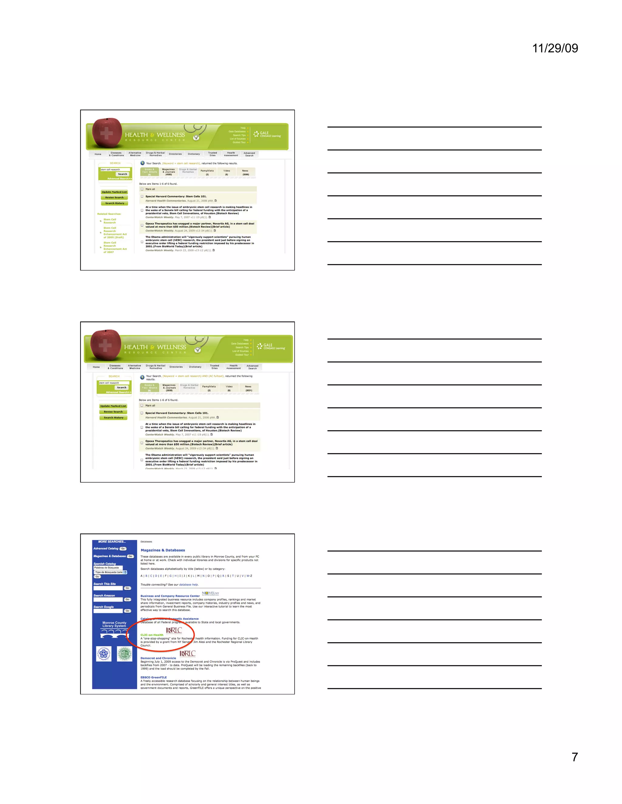 11/29/09




You can see that there are 4585 magazine and
journal articles and 5086 news articles on our
topic, along with a handful of videos, pamphlets,
books & fact sheets. There is a small icon that
looks like a sheet of paper next to each result in
this screen shot. That means you can read those
articles online. If that icon was not there, the link
would give you information about the article,
which you could take to a library to look for a print
copy of it. I would recommend calling first and
asking if we have it. Now let’s look at the results if
we had checked the Full text box.




Now there’s only 3058 magazine and
journal articles, and 5031 news items.
However, all these results are available
online. You could read them on screen
or print them out to read them. Now let’s
go back to the Magazines & Databases
page.




Another resource we have is CLIC-on-
Health. This is a project of libraries,
health organizations and educational
institutions in the greater Monroe County
area. It is designed specifically to be a
source of high-quality health information
for people of this area. Let’s look at it.




                                                         7
 