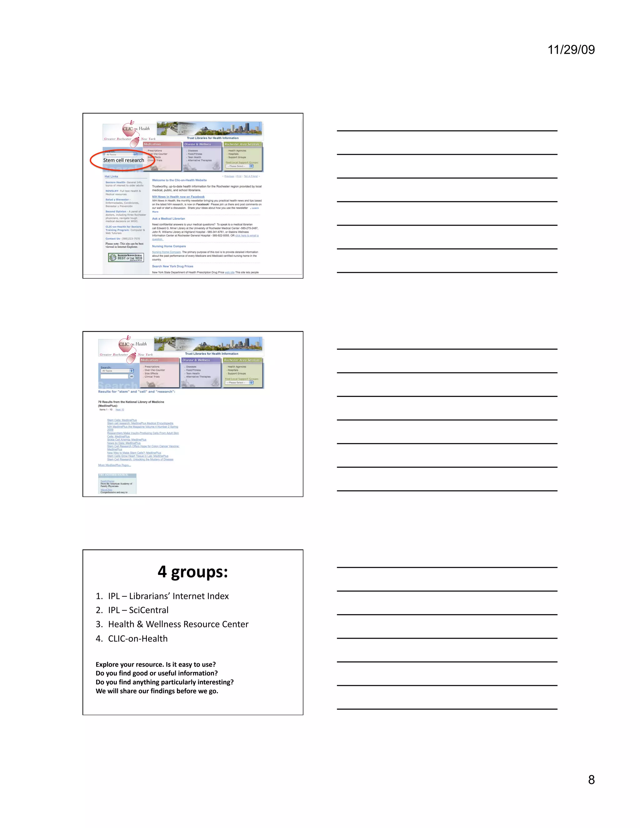 11/29/09




                                                   As with the other site, we can search
                                                   for “Stem cell research.”
  Stem cell research 




                                                   This gives us 79 results, all from the
                                                   National Library of Medicine, which is
                                                   part of the National Institute of Health. It
                                                   is a good source for trusted information.




                        4 groups:
                                 
1.    IPL – Librarians’ Internet Index 
2.    IPL – SciCentral 
3.    Health & Wellness Resource Center 
4.    CLIC‐on‐Health 

Explore your resource. Is it easy to use?  
Do you find good or useful information?  
Do you find anything particularly interesting?  
We will share our findings before we go. 




                                                                                                   8
 
