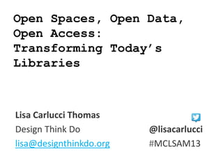 Open Spaces, Open Data,
Open Access:
Transforming Today’s
Libraries
Lisa Carlucci Thomas
Design Think Do @lisacarlucci
lisa@designthinkdo.org #MCLSAM13
 