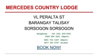 MERCEDES COUNTRY LODGE
VL PERALTA ST
BARANGAY TALISAY
SORSOGON SORSOGON
Telephone: +63 (56) 255-0351
0928 890 3251 (Smart)
0921 752 1347 (Smart)
0917 502 5767 (Globe)
BOOK NOW!
 
